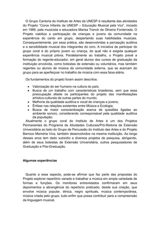 O Grupo Cantoria do Instituto de Artes da UNESP é resultante das atividades
do Projeto “Coros Infantis da UNESP – Educação Musical pela Voz”, iniciado
em 1989, pela musicista e educadora Marisa Trench de Oliveira Fonterrada. O
Projeto viabiliza a participação de crianças e jovens da comunidade na
experiência do canto em grupo, despertando suas habilidades musicais.
Consequentemente, por essa prática, são desenvolvidas a percepção auditiva
e a sensibilidade musical dos integrantes do coro. A iniciativa de participar do
grupo coral é do próprio jovem ou criança, do qual não é exigida qualquer
experiência musical prévia. Paralelamente ao trabalho, o Projeto prevê a
formação do regente-educador, em geral alunos dos cursos de graduação da
instituição envolvida, como bolsistas de extensão ou voluntários, mas também
regentes ou alunos de música da comunidade externa, que se acercam do
grupo para se aperfeiçoar no trabalho de música com essa faixa etária.
Os fundamentos do projeto foram assim descritos:
Valorização do ser humano na cultura do país;
Busca de um trabalho com características brasileiras, sem que essa
preocupação afaste os participantes do projeto das manifestações
artístico-culturais de outras partes do mundo;
Melhoria da qualidade auditiva e vocal de crianças e jovens;
Ênfase nas relações existentes entre Música e Ecologia;
Busca de maior conscientização acerca de questões ligadas ao
ambiente sonoro, considerando corresponsável pela qualidade auditiva
da população;
Atualmente o grupo coral do Instituto de Artes é um dos Projetos
Permanentes do Programa de Atividades Culturais/Pró-Reitoria de Extensão
Universitária ao lado do Grupo de Percussão do Instituto das Artes e do Projeto
Barroco Memória Viva, também desenvolvidos na mesma instituição. Ao longo
desses anos tem dado subsídio a diversos projetos de pesquisa, abrigando,
além de seus bolsistas de Extensão Universitária, outros pesquisadores de
Graduação e Pós-Graduação.
Algumas experiências
Quanto a esse aspecto, pode-se afirmar que faz parte das propostas do
Projeto explorar repertório variado e trabalhar a música em ampla variedade de
formas e funções. Os monitores entrevistados confirmaram em seus
depoimentos a abrangência do repertorio praticado, desde sua criação, que
envolve música popular, étnica, negro spirituals, música contemporânea,
música criada pelo grupo, tudo enfim que possa contribuir para a compreensão
da linguagem musical.
 