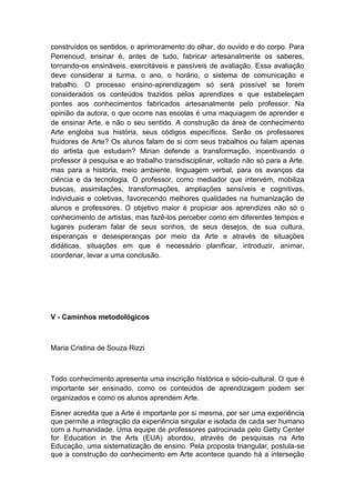 construídos os sentidos, o aprimoramento do olhar, do ouvido e do corpo. Para
Perrenoud, ensinar é, antes de tudo, fabricar artesanalmente os saberes,
tornando-os ensináveis, exercitáveis e passíveis de avaliação. Essa avaliação
deve considerar a turma, o ano, o horário, o sistema de comunicação e
trabalho. O processo ensino-aprendizagem só será possível se forem
considerados os conteúdos trazidos pelos aprendizes e que estabeleçam
pontes aos conhecimentos fabricados artesanalmente pelo professor. Na
opinião da autora, o que ocorre nas escolas é uma maquiagem de aprender e
de ensinar Arte, e não o seu sentido. A construção da área de conhecimento
Arte engloba sua história, seus códigos específicos. Serão os professores
fruidores de Arte? Os alunos falam de si com seus trabalhos ou falam apenas
do artista que estudam? Mirian defende a transformação, incentivando o
professor à pesquisa e ao trabalho transdisciplinar, voltado não só para a Arte,
mas para a história, meio ambiente, linguagem verbal, para os avanços da
ciência e da tecnologia. O professor, como mediador que intervém, mobiliza
buscas, assimilações, transformações, ampliações sensíveis e cognitivas,
individuais e coletivas, favorecendo melhores qualidades na humanização de
alunos e professores. O objetivo maior é propiciar aos aprendizes não só o
conhecimento de artistas, mas fazê-los perceber como em diferentes tempos e
lugares puderam falar de seus sonhos, de seus desejos, de sua cultura,
esperanças e desesperanças por meio da Arte e através de situações
didáticas, situações em que é necessário planificar, introduzir, animar,
coordenar, levar a uma conclusão.
V - Caminhos metodológicos
Maria Cristina de Souza Rizzi
Todo conhecimento apresenta uma inscrição histórica e sócio-cultural. O que é
importante ser ensinado, como os conteúdos de aprendizagem podem ser
organizados e como os alunos aprendem Arte.
Eisner acredita que a Arte é importante por si mesma, por ser uma experiência
que permite a integração da experiência singular e isolada de cada ser humano
com a humanidade. Uma equipe de professores patrocinada pelo Getty Center
for Education in the Arts (EUA) abordou, através de pesquisas na Arte
Educação, uma sistematização de ensino. Pela proposta triangular, postula-se
que a construção do conhecimento em Arte acontece quando há a interseção
 