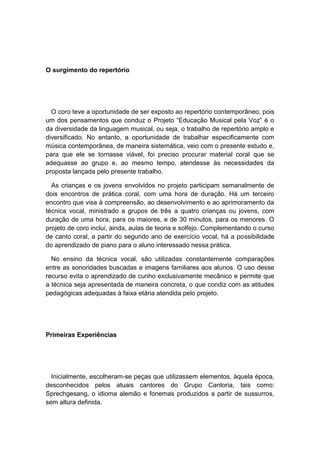 O surgimento do repertório
O coro teve a oportunidade de ser exposto ao repertório contemporâneo, pois
um dos pensamentos que conduz o Projeto “Educação Musical pela Voz” é o
da diversidade da linguagem musical, ou seja, o trabalho de repertório amplo e
diversificado. No entanto, a oportunidade de trabalhar especificamente com
música contemporânea, de maneira sistemática, veio com o presente estudo e,
para que ele se tornasse viável, foi preciso procurar material coral que se
adequasse ao grupo e, ao mesmo tempo, atendesse às necessidades da
proposta lançada pelo presente trabalho.
As crianças e os jovens envolvidos no projeto participam semanalmente de
dois encontros de prática coral, com uma hora de duração. Há um terceiro
encontro que visa à compreensão, ao desenvolvimento e ao aprimoramento da
técnica vocal, ministrado a grupos de três a quatro crianças ou jovens, com
duração de uma hora, para os maiores, e de 30 minutos, para os menores. O
projeto de coro inclui, ainda, aulas de teoria e solfejo. Complementando o curso
de canto coral, a partir do segundo ano de exercício vocal, há a possibilidade
do aprendizado de piano para o aluno interessado nessa prática.
No ensino da técnica vocal, são utilizadas constantemente comparações
entre as sonoridades buscadas e imagens familiares aos alunos. O uso desse
recurso evita o aprendizado de cunho exclusivamente mecânico e permite que
a técnica seja apresentada de maneira concreta, o que condiz com as atitudes
pedagógicas adequadas à faixa etária atendida pelo projeto.
Primeiras Experiências
Inicialmente, escolheram-se peças que utilizassem elementos, àquela época,
desconhecidos pelos atuais cantores do Grupo Cantoria, tais como:
Sprechgesang, o idioma alemão e fonemas produzidos a partir de sussurros,
sem altura definida.
 