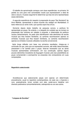 O trabalho de aproximação começou com duas experiências: na primeira, foi
pedido ao coro para criar sonoridades vocais que expressassem a ideia de
claro e escuro. O passo seguinte foi determinar que tipo de sons representasse
esses elementos.
A segunda experiência diz respeito à preparação da peça “Der Nordwind” de
Arne Mellnäs, apresentada à autora durante seu estágio em Montbéliard. O
texto refere-se ao vento norte, que quando sopra traz chuva.
Somente depois deste trabalho de pesquisa sonora, a partitura foi
apresentada ao grupo. No entanto, e a despeito do cuidado que se tomara na
preparação dos cantores em relação à proposta, a observação da partitura
causou estranhamento. Ao pedir para identificarem nela elementos de escrita
musical que lhes fossem familiares, os cantores reconheceram apenas os
símbolos musicais que lhes fossem familiares, os cantores reconheceram
apenas os símbolos musicais utilizados na escrita convencional.
Após longa reflexão com base nos primeiros resultados, chegou-se à
conclusão de que, para que as expressões sonoras, até então desconhecidas,
passassem a ter sentido para o grupo, fazia-se necessário que as obras
musicais apresentadas contivessem, em sua construção, apenas alguns
poucos elementos inovadores da linguagem musical, pois isso possibilitaria ao
grupo compreender e acompanhar as propostas dos compositores em suas
composições.
Repertório selecionado
Acreditava-se que selecionando peças com apenas um determinado
procedimento, usual no repertório contemporâneo, de cada vez, e fazendo o
coro, gradualmente, tomar contato com eles, poder-se-ia trabalhar com
diversos parâmetros concomitantemente, sobrepondo-os uns aos outros.
“Limpeza de Ouvidos”
 