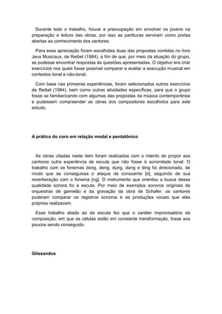 Durante todo o trabalho, houve a preocupação em envolver os jovens na
preparação e leitura das obras, por isso as partituras serviram como portas
abertas ao conhecimento dos cantores.
Para essa apreciação foram escolhidas duas das propostas contidas no livro
Jeux Musicaux, de Reibel (1984), a fim de que, por meio da atuação do grupo,
se pudesse encontrar respostas às questões apresentadas. O objetivo era criar
exercícios nos quais fosse possível comparar e avaliar a execução musical em
contextos tonal e não-tonal.
Com base nas primeiras experiências, foram selecionados outros exercícios
de Reibel (1984), bem como outras atividades específicas, para que o grupo
fosse se familiarizando com algumas das propostas da música contemporânea
e pudessem compreender as obras dos compositores escolhidos para este
estudo.
A prática do coro em relação modal e pentatônico
As obras citadas neste item foram realizadas com o intento de propor aos
cantores outra experiência de escuta que não fosse à sonoridade tonal. O
trabalho com os fonemas dong, deng, dung, dang e ding foi direcionado, de
modo que se conseguisse o ataque da consoante [d], seguindo de sua
reverberação com o fonema [ng]. O instrumento que orientou a busca dessa
qualidade sonora foi a escuta. Por meio de exemplos sonoros originais de
orquestras de gamelão e da gravação da obra de Schafer, os cantores
puderam comparar os registros sonoros e as produções vocais que eles
próprios realizavam.
Esse trabalho aliado ao da escuta fez que o caráter improvisatório da
composição, em que as células estão em constante transformação, fosse aos
poucos sendo conseguido.
Glissandos
 