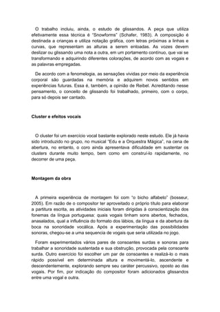 O trabalho incluiu, ainda, o estudo de glissandos. A peça que utiliza
efetivamente essa técnica é “Snowforms” (Schafer, 1983). A composição é
destinada a crianças e utiliza notação gráfica, com letras próximas a linhas e
curvas, que representam as alturas a serem entoadas. As vozes devem
deslizar ou glissando uma nota a outra, em um portamento contínuo, que vai se
transformando e adquirindo diferentes colorações, de acordo com as vogais e
as palavras empregadas.
De acordo com a fenomelogia, as sensações vividas por meio da experiência
corporal são guardadas na memória e adquirem novos sentidos em
experiências futuras. Essa é, também, a opinião de Reibel. Acreditando nesse
pensamento, o conceito de glissando foi trabalhado, primeiro, com o corpo,
para só depois ser cantado.
Cluster e efeitos vocais
O cluster foi um exercício vocal bastante explorado neste estudo. Ele já havia
sido introduzido no grupo, no musical “Edu e a Orquestra Mágica”, na cena de
abertura, no entanto, o coro ainda apresentava dificuldade em sustentar os
clusters durante muito tempo, bem como em construí-lo rapidamente, no
decorrer de uma peça.
Montagem da obra
A primeira experiência de montagem foi com “o bicho alfabeto” (bosseur,
2005). Em razão de o compositor ter aproveitado o próprio título para elaborar
a partitura escrita, as atividades iniciais foram dirigidas à conscientização dos
fonemas da língua portuguesa: quais vogais tinham sons abertos, fechados,
anasalados, qual a influência do formato dos lábios, da língua e da abertura da
boca na sonoridade vocálica. Após a experimentação das possibilidades
sonoras, chegou-se a uma sequencia de vogais que seria utilizada no jogo.
Foram experimentados vários pares de consoantes surdas e sonoras para
trabalhar a sonoridade sustentada e sua obstrução, provocada pela consoante
surda. Outro exercício foi escolher um par de consoantes e realizá-lo o mais
rápido possível em determinada altura e movimentá-lo, ascendente e
descendentemente, explorando sempre seu caráter percussivo, oposto ao das
vogais. Por fim, por indicação do compositor foram adicionados glissandos
entre uma vogal e outra.
 