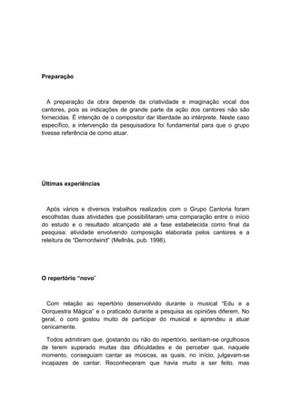 Preparação
A preparação da obra depende da criatividade e imaginação vocal dos
cantores, pois as indicações de grande parte da ação dos cantores não são
fornecidas. É intenção de o compositor dar liberdade ao intérprete. Neste caso
específico, a intervenção da pesquisadora foi fundamental para que o grupo
tivesse referência de como atuar.
Últimas experiências
Após vários e diversos trabalhos realizados com o Grupo Cantoria foram
escolhidas duas atividades que possibilitaram uma comparação entre o início
do estudo e o resultado alcançado até a fase estabelecida como final da
pesquisa: atividade envolvendo composição elaborada pelos cantores e a
releitura de “Dernordwind” (Mellnãs, pub. 1998).
O repertório “novo”
Com relação ao repertório desenvolvido durante o musical “Edu e a
Oorquestra Mágica” e o praticado durante a pesquisa as opiniões diferem. No
geral, o coro gostou muito de participar do musical e aprendeu a atuar
cenicamente.
Todos admitiram que, gostando ou não do repertório, sentiam-se orgulhosos
de terem superado muitas das dificuldades e de perceber que, naquele
momento, conseguiam cantar as músicas, as quais, no início, julgavam-se
incapazes de cantar. Reconheceram que havia muito a ser feito, mas
 