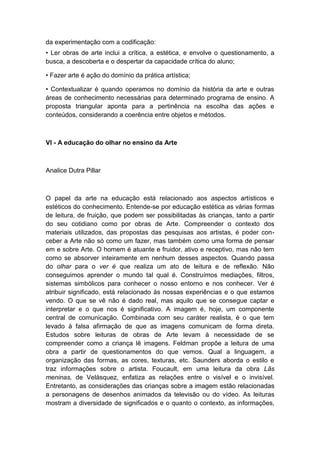 da experimentação com a codificação:
• Ler obras de arte inclui a crítica, a estética, e envolve o questionamento, a
busca, a descoberta e o despertar da capacidade crítica do aluno;
• Fazer arte é ação do domínio da prática artística;
• Contextualizar é quando operamos no domínio da história da arte e outras
áreas de conhecimento necessárias para determinado programa de ensino. A
proposta triangular aponta para a pertinência na escolha das ações e
conteúdos, considerando a coerência entre objetos e métodos.
VI - A educação do olhar no ensino da Arte
Analice Dutra Pillar
O papel da arte na educação está relacionado aos aspectos artísticos e
estéticos do conhecimento. Entende-se por educação estética as várias formas
de leitura, de fruição, que podem ser possibilitadas às crianças, tanto a partir
do seu cotidiano como por obras de Arte. Compreender o contexto dos
materiais utilizados, das propostas das pesquisas aos artistas, é poder con-
ceber a Arte não só como um fazer, mas também como uma forma de pensar
em e sobre Arte. O homem é atuante e fruidor, ativo e receptivo, mas não tem
como se absorver inteiramente em nenhum desses aspectos. Quando passa
do olhar para o ver é que realiza um ato de leitura e de reflexão. Não
conseguimos aprender o mundo tal qual é. Construímos mediações, filtros,
sistemas simbólicos para conhecer o nosso entorno e nos conhecer. Ver é
atribuir significado, está relacionado às nossas experiências e o que estamos
vendo. O que se vê não é dado real, mas aquilo que se consegue captar e
interpretar e o que nos é significativo. A imagem é, hoje, um componente
central de comunicação. Combinada com seu caráter realista, é o que tem
levado à falsa afirmação de que as imagens comunicam de forma direta.
Estudos sobre leituras de obras de Arte levam à necessidade de se
compreender como a criança lê imagens. Feldman propõe a leitura de uma
obra a partir de questionamentos do que vemos. Qual a linguagem, a
organização das formas, as cores, texturas, etc. Saunders aborda o estilo e
traz informações sobre o artista. Foucault, em uma leitura da obra Lãs
meninas, de Velásquez, enfatiza as relações entre o visível e o invisível.
Entretanto, as considerações das crianças sobre a imagem estão relacionadas
a personagens de desenhos animados da televisão ou do vídeo. As leituras
mostram a diversidade de significados e o quanto o contexto, as informações,
 