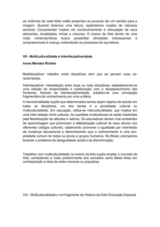 as vivências de cada leitor estão presentes ao procurar dar um sentido para a
imagem. Quando fazemos uma leitura, explicitamos noções de natureza
sensível. Compreender implica ver construtivamente a articulação de seus
elementos, tonalidades, linhas e volumes. O ensino da Arte dentro de uma
visão contemporânea busca possibilitar atividades interessantes e
compreensíveis à criança, entendendo os processos de sua leitura.
VII - Multiculturalidade e Interdisciplinaridade
Ivone Mendes Richter
Multidisciplinar: trabalho entre disciplinas sem que se percam suas ca-
racterísticas.
Interdisciplinar: interpelação entre duas ou mais disciplinas, estabelecendo-se
uma relação de reciprocidade e colaboração com o desaparecimento das
fronteiras. Através da interdisciplinaridade, substitui-se uma concepção
fragmentária do conhecimento por uma unitária.
A transversalidade supõe que determinados temas sejam objetos de estudo em
todas as disciplinas, um dos temas é a pluralidade cultural ou
multiculturalidade. Em educação, utiliza-se interculturalidade, que implica em
uma inter-relação entre culturas. As questões multiculturais só serão resolvidas
pela flexibilização de atitudes e valores. Os educadores devem criar ambientes
de aprendizagem que promovam a alfabetização cultural de seus alunos nos
diferentes códigos culturais, objetivando promover a igualdade por intermédio
da mudança educacional e demonstrando que o conhecimento é uma pro-
priedade comum de todos os povos e grupos humanos. No Brasil, precisamos
levantar o problema da desigualdade social e da discriminação.
Trabalhar com multiculturalidade no ensino da Arte supõe ampliar o conceito de
Arte, combatendo a visão predominante dos conceitos como Belas Artes em
contraposição à ideia de artes menores ou populares.
VIII - Multiculturalidade e um fragmento da História da Arte/ Educação Especial
 