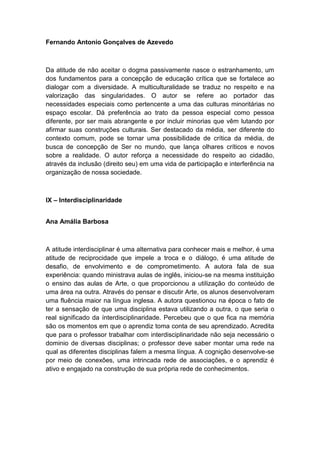 Fernando Antonio Gonçalves de Azevedo
Da atitude de não aceitar o dogma passivamente nasce o estranhamento, um
dos fundamentos para a concepção de educação crítica que se fortalece ao
dialogar com a diversidade. A multiculturalidade se traduz no respeito e na
valorização das singularidades. O autor se refere ao portador das
necessidades especiais como pertencente a uma das culturas minoritárias no
espaço escolar. Dá preferência ao trato da pessoa especial como pessoa
diferente, por ser mais abrangente e por incluir minorias que vêm lutando por
afirmar suas construções culturais. Ser destacado da média, ser diferente do
contexto comum, pode se tornar uma possibilidade de crítica da média, de
busca de concepção de Ser no mundo, que lança olhares críticos e novos
sobre a realidade. O autor reforça a necessidade do respeito ao cidadão,
através da inclusão (direito seu) em uma vida de participação e interferência na
organização de nossa sociedade.
IX – Interdisciplinaridade
Ana Amália Barbosa
A atitude interdisciplinar é uma alternativa para conhecer mais e melhor, é uma
atitude de reciprocidade que impele a troca e o diálogo, é uma atitude de
desafio, de envolvimento e de comprometimento. A autora fala de sua
experiência: quando ministrava aulas de inglês, iniciou-se na mesma instituição
o ensino das aulas de Arte, o que proporcionou a utilização do conteúdo de
uma área na outra. Através do pensar e discutir Arte, os alunos desenvolveram
uma fluência maior na língua inglesa. A autora questionou na época o fato de
ter a sensação de que uma disciplina estava utilizando a outra, o que seria o
real significado da ínterdisciplinaridade. Percebeu que o que fica na memória
são os momentos em que o aprendiz toma conta de seu aprendizado. Acredita
que para o professor trabalhar com interdisciplinaridade não seja necessário o
dominio de diversas disciplinas; o professor deve saber montar uma rede na
qual as diferentes disciplinas falem a mesma língua. A cognição desenvolve-se
por meio de conexões, uma intrincada rede de associações, e o aprendiz é
ativo e engajado na construção de sua própria rede de conhecimentos.
 