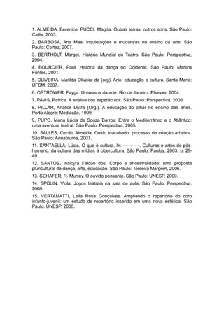1. ALMEIDA, Berenice; PUCCI, Magda. Outras terras, outros sons. São Paulo:
Callis, 2003.
2. BARBOSA, Ana Mae. Inquietações e mudanças no ensino da arte. São
Paulo: Cortez, 2007.
3. BERTHOLT, Margot. História Mundial do Teatro. São Paulo: Perspectiva,
2004.
4. BOURCIER, Paul. História da dança no Ocidente. São Paulo: Martins
Fontes, 2001.
5. OLIVEIRA, Marilda Oliveira de (org). Arte, educação e cultura. Santa Maria:
UFSM, 2007.
6. OSTROWER, Fayga. Universos da arte. Rio de Janeiro: Elsevier, 2004.
7. PAVIS, Patrice. A análise dos espetáculos. São Paulo: Perspectiva, 2008.
8. PILLAR, Analice Dutra (Org.). A educação do olhar no ensino das artes.
Porto Alegre: Mediação, 1999.
9. PUPO, Maria Lúcia de Souza Barros. Entre o Mediterrâneo e o Atlântico:
uma aventura teatral. São Paulo: Perspectiva, 2005.
10. SALLES, Cecília Almeida. Gesto inacabado: processo de criação artística.
São Paulo: Annablume, 2007.
11. SANTAELLA, Lúcia. O que é cultura. In: -----------. Culturas e artes do pós-
humano: da cultura das mídias à cibercultura. São Paulo: Paulus, 2003, p. 29-
49.
12. SANTOS, Inaicyra Falcão dos. Corpo e ancestralidade: uma proposta
pluricultural de dança, arte, educação. São Paulo: Terceira Margem, 2006.
13. SCHAFER, R. Murray. O ouvido pensante. São Paulo: UNESP, 2000.
14. SPOLIN, Viola. Jogos teatrais na sala de aula. São Paulo: Perspectiva,
2008.
15. VERTAMATTI, Leila Rosa Gonçalves. Ampliando o repertório do coro
infanto-juvenil: um estudo de repertório inserido em uma nova estética. São
Paulo: UNESP, 2008.
 