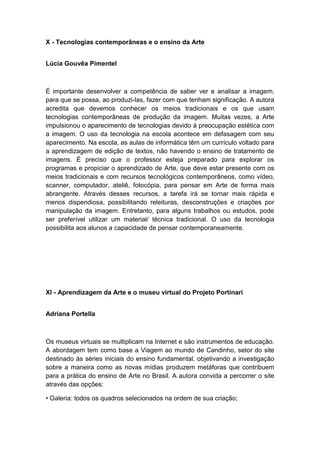 X - Tecnologias contemporâneas e o ensino da Arte
Lúcia Gouvêa Pimentel
É importante desenvolver a competência de saber ver e analisar a imagem,
para que se possa, ao produzi-las, fazer com que tenham significação. A autora
acredita que devemos conhecer os meios tradicionais e os que usam
tecnologias contemporâneas de produção da imagem. Muitas vezes, a Arte
impulsionou o aparecimento de tecnologias devido à preocupação estética com
a imagem. O uso da tecnologia na escola acontece em defasagem com seu
aparecimento. Na escola, as aulas de informática têm um currículo voltado para
a aprendizagem de edição de textos, não havendo o ensino de tratamento de
imagens. É preciso que o professor esteja preparado para explorar os
programas e propiciar o aprendizado de Arte, que deve estar presente com os
meios tradicionais e com recursos tecnológicos contemporâneos, como vídeo,
scanner, computador, ateliê, fotocópia, para pensar em Arte de forma mais
abrangente. Através desses recursos, a tarefa irá se tornar mais rápida e
menos dispendiosa, possibilitando releituras, desconstruções e criações por
manipulação da imagem. Entretanto, para alguns trabalhos ou estudos, pode
ser preferível utilizar um material/ técnica tradicional. O uso da tecnologia
possibilita aos alunos a capacidade de pensar contemporaneamente.
XI - Aprendizagem da Arte e o museu virtual do Projeto Portinari
Adriana Portella
Os museus virtuais se multiplicam na Internet e são instrumentos de educação.
A abordagem tem como base a Viagem ao mundo de Candinho, setor do site
destinado às séries iniciais do ensino fundamental, objetivando a investigação
sobre a maneira como as novas mídias produzem metáforas que contribuem
para a prática do ensino de Arte no Brasil. A autora convida a percorrer o site
através das opções:
• Galeria: todos os quadros selecionados na ordem de sua criação;
 