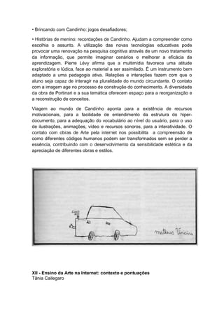 • Brincando com Candinho: jogos desafiadores;
• Histórias de menino: recordações de Candinho. Ajudam a compreender como
escolhia o assunto. A utilização das novas tecnologias educativas pode
provocar uma renovação na pesquisa cognitiva através de um novo tratamento
da informação, que permite imaginar cenários e melhorar a eficácia da
aprendizagem. Pierre Lévy afirma que a multimídia favorece uma atitude
exploratória e lúdica, face ao material a ser assimilado. É um instrumento bem
adaptado a uma pedagogia ativa. Relações e interações fazem com que o
aluno seja capaz de interagir na pluralidade do mundo circundante. O contato
com a imagem age no processo de construção do conhecimento. A diversidade
da obra de Portinari e a sua temática oferecem espaço para a reorganização e
a reconstrução de conceitos.
Viagem ao mundo de Candinho aponta para a existência de recursos
motivacionais, para a facilidade de entendimento da estrutura do hiper-
documento, para a adequação do vocabulário ao nível do usuário, para o uso
de ilustrações, animações, vídeo e recursos sonoros, para a interatividade. O
contato com obras de Arte pela internet nos possibilita a compreensão de
como diferentes códigos humanos podem ser transformados sem se perder a
essência, contribuindo com o desenvolvimento da sensibilidade estética e da
apreciação de diferentes obras e estilos.
XII - Ensino da Arte na Internet: contexto e pontuações
Tânia Cailegaro
 