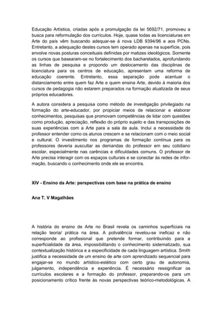 Educação Artística, criadas após a promulgação da lei 5692/71, promoveu a
busca para reformulação dos currículos. Hoje, quase todas as licenciaturas em
Arte do país vêm buscando adequar-se à nova LDB 9394/96 e aos PCNs.
Entretanto, a adequação destes cursos tem operado apenas na superfície, pois
envolve novas posturas conceituais definidas por matizes ideológicos. Somente
os cursos que basearam-se no fortalecimento dos bacharelados, aprofundando
as linhas de pesquisa e propondo um deslocamento das disciplinas de
licenciatura para os centros de educação, apresentam uma reforma de
educação coerente. Entretanto, essa separação pode acentuar o
distanciamento entre quem faz Arte e quem ensina Arte, devido à maioria dos
cursos de pedagogia não estarem preparados na formação atualizada de seus
próprios educadores.
A autora considera a pesquisa como método de investigação privilegiado na
formação do arte-educador, por propiciar meios de relacionar e elaborar
conhecimentos, pesquisas que promovam competências de lidar com questões
como produção, apreciação, reflexão do próprio sujeito e das transposições de
suas experiências com a Arte para a sala de aula. Inclui a necessidade do
professor entender como os alunos crescem e se relacionam com o meio social
e cultural. O investimento nos programas de formação contínua para os
professores deveria auscultar as demandas do professor em seu cotidiano
escolar, especialmente nas carências e dificuldades comuns. O professor de
Arte precisa interagir com os espaços culturais e se conectar às redes de infor-
mação, buscando o conhecimento onde ele se encontra.
XIV - Ensino da Arte: perspectivas com base na prática de ensino
Ana T. V Magalhães
A história do ensino de Arte no Brasil revela os caminhos superficiais na
relação teoria/ prática na área. A polivalência revelou-se ineficaz e não
corresponde ao profissional que pretende formar, contribuindo para a
superficialidade da área, impossibilitando o conhecimento sistematizado, sua
contextualização histórica e a especificidade de cada linguagem artística. Smith
justifica a necessidade de um ensino de arte com aprendizado sequencial para
engajar-se no mundo artístico-estético com certo grau de autonomia,
julgamento, independência e experiência. É necessário ressignificar os
currículos escolares e a formação do professor, preparando-os para um
posicionamento crítico frente às novas perspectivas teórico-metodológicas. A
 