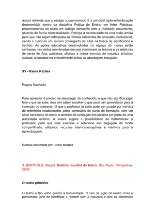 autora defende que o estágio supervisionado é a principal ação-reflexão-ação
desenvolvida dentro da disciplina Prática de Ensino em Artes Plásticas,
proporcionando ao aluno um diálogo constante com a realidade circundante,
atuando de forma contextualizada. Reforça a necessidade de uma visão ampla
para que não sejam reforçadas as formas existentes de opressão institucional,
sendo o currículo um terreno privilegiado de lutas na busca de significados e
sentido. As ações educativas desenvolvidas no espaço do museu estão
centradas nas visitas monitoradas em que acontecem as leituras e as releituras
de obras de Arte, palestras, oficinas e outros eventos de natureza artístico-
cultural, ancorados no entendimento crítico da abordagem triangular.
XV - Rasas Razões
Regina Machado
Para aprender é preciso se desapegar do conhecido, o que não significa jogar
fora o que se sabe, mas sim saber escolher o que pode ser aproveitado para a
invenção do presente. O que o professor já sabe pode ser guiado por marcos
de referência estabelecidos pelos conteúdos do curso de formação, com um
olhar esvaziado do medo e também da aceitação entusiástica por parte de uma
autoridade exterior. A autora sugere a possibilidade de instrumentar o
professor, para que este examine e selecione sua bagagem de modo
compartilhado, utilizando recursos interno-perceptivos e intuitivos para a
aprendizagem.
Sintese elaborada por Lizete Moraes
3. BERTHOLD, Margot. História mundial do teatro. São Paulo: Perspectiva,
2004.
O teatro primitivo
O teatro é tão velho quanto a humanidade. O raio de ação do teatro inclui a
pantomima (arte de identificar o homem com a natureza e com os elementos
 