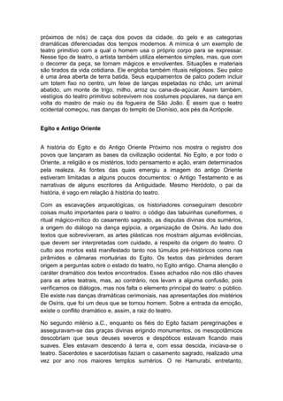 próximos de nós) de caça dos povos da cidade, do gelo e as categorias
dramáticas diferenciadas dos tempos modernos. A mímica é um exemplo de
teatro primitivo com a qual o homem usa o próprio corpo para se expressar.
Nesse tipo de teatro, o artista também utiliza elementos simples, mas, que com
o decorrer da peça, se tornam mágicos e envolventes. Situações e materiais
são tirados da vida cotidiana. Ele engloba também rituais religiosos. Seu palco
é uma área aberta de terra batida. Seus equipamentos de palco podem incluir
um totem fixo no centro, um feixe de lanças espetadas no chão, um animal
abatido, um monte de trigo, milho, arroz ou cana-de-açúcar. Assim também,
vestígios do teatro primitivo sobrevivem nos costumes populares, na dança em
volta do mastro de maio ou da fogueira de São João. É assim que o teatro
ocidental começou, nas danças do templo de Dionísio, aos pés da Acrópole.
Egito e Antigo Oriente
A história do Egito e do Antigo Oriente Próximo nos mostra o registro dos
povos que lançaram as bases da civilização ocidental. No Egito, e por todo o
Oriente, a religião e os mistérios, todo pensamento e ação, eram determinados
pela realeza. As fontes das quais emergiu a imagem do antigo Oriente
estiveram limitadas a alguns poucos documentos: o Antigo Testamento e as
narrativas de alguns escritores da Antiguidade. Mesmo Heródoto, o pai da
história, é vago em relação à história do teatro.
Com as escavações arqueológicas, os historiadores conseguiram descobrir
coisas muito importantes para o teatro: o código das tabuinhas cuneiformes, o
ritual mágico-mítico do casamento sagrado, as disputas divinas dos sumérios,
a origem do diálogo na dança egípcia, a organização de Osíris. Ao lado dos
textos que sobreviveram, as artes plásticas nos mostram algumas evidências,
que devem ser interpretadas com cuidado, a respeito da origem do teatro. O
culto aos mortos está manifestado tanto nos túmulos pré-históricos como nas
pirâmides e câmaras mortuárias do Egito. Os textos das pirâmides deram
origem a perguntas sobre o estado do teatro, no Egito antigo. Chama atenção o
caráter dramático dos textos encontrados. Esses achados não nos dão chaves
para as artes teatrais, mas, ao contrário, nos levam a alguma confusão, pois
verificamos os diálogos, mas nos falta o elemento principal do teatro: o público.
Ele existe nas danças dramáticas cerimoniais, nas apresentações dos mistérios
de Osíris, que foi um deus que se tornou homem. Sobre a entrada da emoção,
existe o conflito dramático e, assim, a raiz do teatro.
No segundo milénio a.C., enquanto os fiéis do Egito faziam peregrinações e
asseguravam-se das graças divinas erigindo monumentos, os mesopotâmicos
descobriam que seus deuses severos e despóticos estavam ficando mais
suaves. Eles estavam descendo à terra e, com essa descida, iniciava-se o
teatro. Sacerdotes e sacerdotisas faziam o casamento sagrado, realizado uma
vez por ano nos maiores templos sumérios. O rei Hamurabi, entretanto,
 