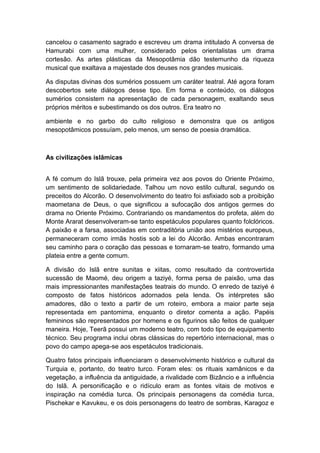cancelou o casamento sagrado e escreveu um drama intitulado A conversa de
Hamurabi com uma mulher, considerado pelos orientalistas um drama
cortesão. As artes plásticas da Mesopotâmia dão testemunho da riqueza
musical que exaltava a majestade dos deuses nos grandes musicais.
As disputas divinas dos sumérios possuem um caráter teatral. Até agora foram
descobertos sete diálogos desse tipo. Em forma e conteúdo, os diálogos
sumérios consistem na apresentação de cada personagem, exaltando seus
próprios méritos e subestimando os dos outros. Era teatro no
ambiente e no garbo do culto religioso e demonstra que os antigos
mesopotâmicos possuíam, pelo menos, um senso de poesia dramática.
As civilizações islâmicas
A fé comum do Islã trouxe, pela primeira vez aos povos do Oriente Próximo,
um sentimento de solidariedade. Talhou um novo estilo cultural, segundo os
preceitos do Alcorão. O desenvolvimento do teatro foi asfixiado sob a proibição
maometana de Deus, o que significou a sufocação dos antigos germes do
drama no Oriente Próximo. Contrariando os mandamentos do profeta, além do
Monte Ararat desenvolveram-se tanto espetáculos populares quanto folclóricos.
A paixão e a farsa, associadas em contraditória união aos mistérios europeus,
permaneceram como irmãs hostis sob a lei do Alcorão. Ambas encontraram
seu caminho para o coração das pessoas e tornaram-se teatro, formando uma
plateia entre a gente comum.
A divisão do Islã entre sunitas e xiitas, como resultado da controvertida
sucessão de Maomé, deu origem a taziyé, forma persa de paixão, uma das
mais impressionantes manifestações teatrais do mundo. O enredo de taziyé é
composto de fatos históricos adornados pela lenda. Os intérpretes são
amadores, dão o texto a partir de um roteiro, embora a maior parte seja
representada em pantomima, enquanto o diretor comenta a ação. Papéis
femininos são representados por homens e os figurinos são feitos de qualquer
maneira. Hoje, Teerã possui um moderno teatro, com todo tipo de equipamento
técnico. Seu programa inclui obras clássicas do repertório internacional, mas o
povo do campo apega-se aos espetáculos tradicionais.
Quatro fatos principais influenciaram o desenvolvimento histórico e cultural da
Turquia e, portanto, do teatro turco. Foram eles: os rituais xamânicos e da
vegetação, a influência da antiguidade, a rivalidade com Bizâncio e a influência
do Islã. A personificação e o ridículo eram as fontes vitais de motivos e
inspiração na comédia turca. Os principais personagens da comédia turca,
Pischekar e Kavukeu, e os dois personagens do teatro de sombras, Karagoz e
 