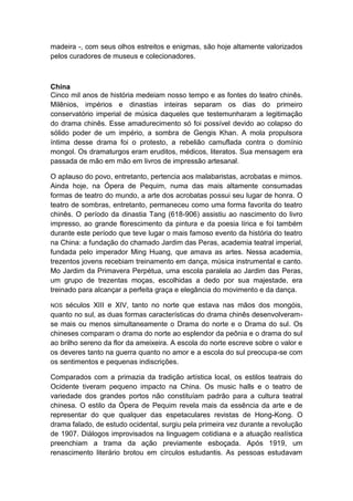 madeira -, com seus olhos estreitos e enigmas, são hoje altamente valorizados
pelos curadores de museus e colecionadores.
China
Cinco mil anos de história medeiam nosso tempo e as fontes do teatro chinês.
Milênios, impérios e dinastias inteiras separam os dias do primeiro
conservatório imperial de música daqueles que testemunharam a legitimação
do drama chinês. Esse amadurecimento só foi possível devido ao colapso do
sólido poder de um império, a sombra de Gengis Khan. A mola propulsora
íntima desse drama foi o protesto, a rebelião camuflada contra o domínio
mongol. Os dramaturgos eram eruditos, médicos, literatos. Sua mensagem era
passada de mão em mão em livros de impressão artesanal.
O aplauso do povo, entretanto, pertencia aos malabaristas, acrobatas e mimos.
Ainda hoje, na Ópera de Pequim, numa das mais altamente consumadas
formas de teatro do mundo, a arte dos acrobatas possui seu lugar de honra. O
teatro de sombras, entretanto, permaneceu como uma forma favorita do teatro
chinês. O período da dinastia Tang (618-906) assistiu ao nascimento do livro
impresso, ao grande florescimento da pintura e da poesia lírica e foi também
durante este período que teve lugar o mais famoso evento da história do teatro
na China: a fundação do chamado Jardim das Peras, academia teatral imperial,
fundada pelo imperador Ming Huang, que amava as artes. Nessa academia,
trezentos jovens recebiam treinamento em dança, música instrumental e canto.
Mo Jardim da Primavera Perpétua, uma escola paralela ao Jardim das Peras,
um grupo de trezentas moças, escolhidas a dedo por sua majestade, era
treinado para alcançar a perfeita graça e elegância do movimento e da dança.
NOS séculos XIII e XIV, tanto no norte que estava nas mãos dos mongóis,
quanto no sul, as duas formas características do drama chinês desenvolveram-
se mais ou menos simultaneamente o Drama do norte e o Drama do sul. Os
chineses comparam o drama do norte ao esplendor da peônia e o drama do sul
ao brilho sereno da flor da ameixeira. A escola do norte escreve sobre o valor e
os deveres tanto na guerra quanto no amor e a escola do sul preocupa-se com
os sentimentos e pequenas indiscrições.
Comparados com a primazia da tradição artística local, os estilos teatrais do
Ocidente tiveram pequeno impacto na China. Os music halls e o teatro de
variedade dos grandes portos não constituíam padrão para a cultura teatral
chinesa. O estilo da Ópera de Pequim revela mais da essência da arte e de
representar do que qualquer das espetaculares revistas de Hong-Kong. O
drama falado, de estudo ocidental, surgiu pela primeira vez durante a revolução
de 1907. Diálogos improvisados na linguagem cotidiana e a atuação realística
preenchiam a trama da ação previamente esboçada. Após 1919, um
renascimento literário brotou em círculos estudantis. As pessoas estudavam
 