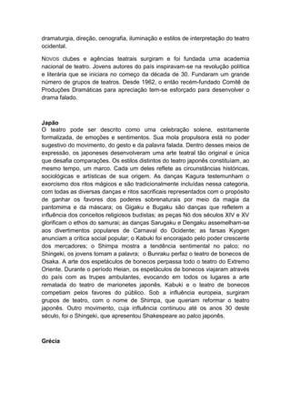 dramaturgia, direção, cenografia, iluminação e estilos de interpretação do teatro
ocidental.
NOVOS clubes e agências teatrais surgiram e foi fundada uma academia
nacional de teatro. Jovens autores do país inspiravam-se na revolução política
e literária que se iniciara no começo da década de 30. Fundaram um grande
número de grupos de teatros. Desde 1962, o então recém-fundado Comitê de
Produções Dramáticas para apreciação tem-se esforçado para desenvolver o
drama falado.
Japão
O teatro pode ser descrito como uma celebração solene, estritamente
formalizada, de emoções e sentimentos. Sua mola propulsora está no poder
sugestivo do movimento, do gesto e da palavra falada. Dentro desses meios de
expressão, os japoneses desenvolveram uma arte teatral tão original e única
que desafia comparações. Os estilos distintos do teatro japonês constituíam, ao
mesmo tempo, um marco. Cada um deles reflete as circunstâncias históricas,
sociológicas e artísticas de sua origem. As danças Kagura testemunham o
exorcismo dos ritos mágicos e são tradicionalmente incluídas nessa categoria,
com todas as diversas danças e ritos sacrificais representados com o propósito
de ganhar os favores dos poderes sobrenaturais por meio da magia da
pantomima e da máscara; os Gigaku e Bugaku são danças que refletem a
influência dos conceitos religiosos budistas; as peças Nó dos séculos XIV e XV
glorificam o ethos do samurai; as danças Sarugaku e Dengaku assemelham-se
aos divertimentos populares de Carnaval do Ocidente; as farsas Kyogen
anunciam a crítica social popular; o Kabuki foi encorajado pelo poder crescente
dos mercadores; o Shimpa mostra a tendência sentimental no palco; no
Shingeki, os jovens tomam a palavra; o Bunraku perfaz o teatro de bonecos de
Osaka. A arte dos espetáculos de bonecos perpassa todo o teatro do Extremo
Oriente. Durante o período Heian, os espetáculos de bonecos viajaram através
do país com as trupes ambulantes, evocando em todos os lugares a arte
rematada do teatro de marionetes japonês. Kabuki e o teatro de bonecos
competiam pelos favores do público. Sob a influência europeia, surgiram
grupos de teatro, com o nome de Shimpa, que queriam reformar o teatro
japonês. Outro movimento, cuja influência continuou até os anos 30 deste
século, foi o Shingeki, que apresentou Shakespeare ao palco japonês.
Grécia
 