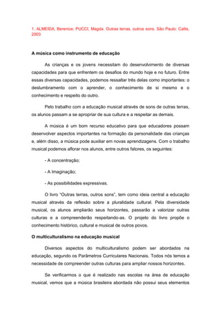 1. ALMEIDA, Berenice; PUCCI, Magda. Outras terras, outros sons. São Paulo: Callis,
2003
A música como instrumento de educação
As crianças e os jovens necessitam do desenvolvimento de diversas
capacidades para que enfrentem os desafios do mundo hoje e no futuro. Entre
essas diversas capacidades, podemos ressaltar três delas como importantes: o
deslumbramento com o aprender, o conhecimento de si mesmo e o
conhecimento e respeito do outro.
Pelo trabalho com a educação musical através de sons de outras terras,
os alunos passam a se apropriar de sua cultura e a respeitar as demais.
A música é um bom recurso educativo para que educadores possam
desenvolver aspectos importantes na formação da personalidade das crianças
e, além disso, a música pode auxiliar em novas aprendizagens. Com o trabalho
musical podemos aflorar nos alunos, entre outros fatores, os seguintes:
- A concentração;
- A Imaginação;
- As possibilidades expressivas.
O livro “Outras terras, outros sons”, tem como ideia central a educação
musical através da reflexão sobre a pluralidade cultural. Pela diversidade
musical, os alunos ampliarão seus horizontes, passarão a valorizar outras
culturas e a compreenderão respeitando-as. O projeto do livro propõe o
conhecimento histórico, cultural e musical de outros povos.
O multiculturalismo na educação musical
Diversos aspectos do multiculturalismo podem ser abordados na
educação, segundo os Parâmetros Curriculares Nacionais. Todos nós temos a
necessidade de compreender outras culturas para ampliar nossos horizontes.
Se verificarmos o que é realizado nas escolas na área de educação
musical, vemos que a música brasileira abordada não possui seus elementos
 