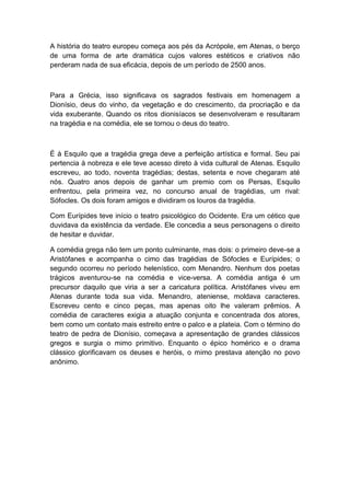 A história do teatro europeu começa aos pés da Acrópole, em Atenas, o berço
de uma forma de arte dramática cujos valores estéticos e criativos não
perderam nada de sua eficácia, depois de um período de 2500 anos.
Para a Grécia, isso significava os sagrados festivais em homenagem a
Dionísio, deus do vinho, da vegetação e do crescimento, da procriação e da
vida exuberante. Quando os ritos dionisíacos se desenvolveram e resultaram
na tragédia e na comédia, ele se tornou o deus do teatro.
É à Esquilo que a tragédia grega deve a perfeição artística e formal. Seu pai
pertencia à nobreza e ele teve acesso direto à vida cultural de Atenas. Esquilo
escreveu, ao todo, noventa tragédias; destas, setenta e nove chegaram até
nós. Quatro anos depois de ganhar um premio com os Persas, Esquilo
enfrentou, pela primeira vez, no concurso anual de tragédias, um rival:
Sófocles. Os dois foram amigos e dividiram os louros da tragédia.
Com Eurípides teve início o teatro psicológico do Ocidente. Era um cético que
duvidava da existência da verdade. Ele concedia a seus personagens o direito
de hesitar e duvidar.
A comédia grega não tem um ponto culminante, mas dois: o primeiro deve-se a
Aristófanes e acompanha o cimo das tragédias de Sófocles e Eurípides; o
segundo ocorreu no período helenístico, com Menandro. Nenhum dos poetas
trágicos aventurou-se na comédia e vice-versa. A comédia antiga é um
precursor daquilo que viria a ser a caricatura política. Aristófanes viveu em
Atenas durante toda sua vida. Menandro, ateniense, moldava caracteres.
Escreveu cento e cinco peças, mas apenas oito lhe valeram prêmios. A
comédia de caracteres exigia a atuação conjunta e concentrada dos atores,
bem como um contato mais estreito entre o palco e a plateia. Com o término do
teatro de pedra de Dionísio, começava a apresentação de grandes clássicos
gregos e surgia o mimo primitivo. Enquanto o épico homérico e o drama
clássico glorificavam os deuses e heróis, o mimo prestava atenção no povo
anônimo.
 