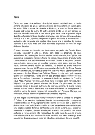 Roma
Tanto em suas características dramáticas quanto arquitetônicas, o teatro
romano é herdeiro do grego. Como na Grécia, os deuses também faziam parte
do teatro: Tália, a musa da comédia, e Eutérpia, a musa da flauta, eram as
deusas padroeiras do teatro. O teatro romano divide-se em um período de
atividade dramático-literária e, em outro, para criar uma arquitetura digna.
Quanto ao florescimento da literatura dramática, este período corresponde aos
séculos III e II a.C., quando prosperam as peças históricas e as comédias. O
anfiteatro não pertencia aos poetas. Seu teatro era o espelho do Império
Romano e era muito mais um show business organizado do que um lugar
dedicado às artes.
O teatro romano era também um instrumento de poder do Estado. Roma
procurou organizar a arte do drama com base no programa de suas
festividades. As celebrações festivas deviam muito à família dos Cipiões, que
ajudaram a fortalecer o nome de Roma na cultura. Seu primeiro dramaturgo foi
Lívio Andrônico, que escreveu sobre a casa dos Cipiões e traduziu a Odisseia
para o Latim, para o uso em escolas romanas. Logo após, aparece Gneu
Névio, primeiro romano notável da literatura. Foi criador do drama romano e
sua peça mais famosa foi Rômulus, que retrata a fundação de Roma. Depois,
aparece Quinto Ênio, que obteve fama com sua obra Anais. Escreveu também
peças como Aquiles, Alexandra e Sabinas. Ele era popular tanto junto ao povo
quanto aos aristocratas. Flauto era um dos grandes poetas cômicos de sua
época. Os modelos dramáticos de suas comédias foram as obras da Comédia
Nova Ática. Publius Terentius Afer, hoje mais conhecido dom Terêncio, foi o
segundo dos grandes poetas cômicos de Roma. Ele procurava, em suas
comédias, imitar o discurso cultivado da nobreza romana. O teatro romano
cresceu sobre o tablado de madeira dos atores ambulantes da farsa popular. O
primitivo teatro de pedra romano foi construído por Pompeu. Durante seu
consulado, obteve permissão para edificar um teatro de pedra.
Os dois traços característicos do Império Romano eram a síntese e o exagero.
O Coliseu é um exemplo desta combinação, denominado assim por causa da
colossal estátua de Nero, representando-o como o deus do sol. O declínio do
drama romano e a extinção da comédia abriram as portas do teatro estatal para
uma espécie rústica de farsa, conhecida como fábula atelana, que, apesar de
sobreviver à tragédia, perdeu terreno para o mimo. Ao contrário dos atores
atelanos, o mimo romano não necessitava de nada mais do que ele próprio,
sua versatilidade e sua arte de imitação. O mimo não fazia diferença entre
parodiar os deuses antigos e expor ao ridículo os seguidores de uma nova fé.
 