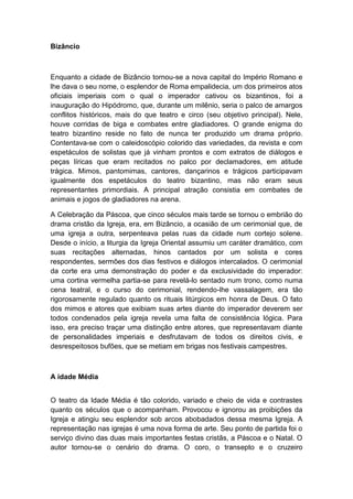 Bizâncio
Enquanto a cidade de Bizâncio tornou-se a nova capital do Império Romano e
lhe dava o seu nome, o esplendor de Roma empalidecia, um dos primeiros atos
oficiais imperiais com o qual o imperador cativou os bizantinos, foi a
inauguração do Hipódromo, que, durante um milênio, seria o palco de amargos
conflitos históricos, mais do que teatro e circo (seu objetivo principal). Nele,
houve corridas de biga e combates entre gladiadores. O grande enigma do
teatro bizantino reside no fato de nunca ter produzido um drama próprio.
Contentava-se com o caleidoscópio colorido das variedades, da revista e com
espetáculos de solistas que já vinham prontos e com extratos de diálogos e
peças líricas que eram recitados no palco por declamadores, em atitude
trágica. Mimos, pantomimas, cantores, dançarinos e trágicos participavam
igualmente dos espetáculos do teatro bizantino, mas não eram seus
representantes primordiais. A principal atração consistia em combates de
animais e jogos de gladiadores na arena.
A Celebração da Páscoa, que cinco séculos mais tarde se tornou o embrião do
drama cristão da Igreja, era, em Bizâncio, a ocasião de um cerimonial que, de
uma igreja a outra, serpenteava pelas ruas da cidade num cortejo solene.
Desde o início, a liturgia da Igreja Oriental assumiu um caráter dramático, com
suas recitações alternadas, hinos cantados por um solista e cores
respondentes, sermões dos dias festivos e diálogos intercalados. O cerimonial
da corte era uma demonstração do poder e da exclusividade do imperador:
uma cortina vermelha partia-se para revelá-lo sentado num trono, como numa
cena teatral, e o curso do cerimonial, rendendo-lhe vassalagem, era tão
rigorosamente regulado quanto os rituais litúrgicos em honra de Deus. O fato
dos mimos e atores que exibiam suas artes diante do imperador deverem ser
todos condenados pela igreja revela uma falta de consistência lógica. Para
isso, era preciso traçar uma distinção entre atores, que representavam diante
de personalidades imperiais e desfrutavam de todos os direitos civis, e
desrespeitosos bufões, que se metiam em brigas nos festivais campestres.
A idade Média
O teatro da Idade Média é tão colorido, variado e cheio de vida e contrastes
quanto os séculos que o acompanham. Provocou e ignorou as proibições da
Igreja e atingiu seu esplendor sob arcos abobadados dessa mesma Igreja. A
representação nas igrejas é uma nova forma de arte. Seu ponto de partida foi o
serviço divino das duas mais importantes festas cristãs, a Páscoa e o Natal. O
autor tornou-se o cenário do drama. O coro, o transepto e o cruzeiro
 