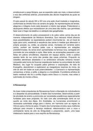 emolduravam a peça litúrgica, que se expandia cada vez mais, e desenvolviam
o eco das antífonas solenes, provenientes das alturas imaginárias às quais se
dirigiam.
O auto pascal do século XIII e XIV era uma ação ritual modesta e imaginativa,
conformada ao âmbito físico do cenário da igreja. As representações de lendas,
alegorias e milagres muito cedo deixaram o interior das igrejas. Pretenderam e
alcançaram efeitos que necessitavam de uma área não restrita, que permitisse
fazer soar o fragor da batalha e o estrépito das gargalhadas.
O desenvolvimento do palco processional e do palco sobre carros deu-se de
maneira independente da literatura dramática. Sua natureza móvel oferecia
duas possibilidades: os espectadores podiam movimentar-se : de um local de
ação para outro, assistindo à sequência das cenas à medida que alteravam a
própria posição; ou, então, as próprias cenas, montadas em cenários sobre
carros, podiam ser levadas pelas ruas e representadas em estações
predeterminadas. As cenas eram apresentadas na famosa roca, carregada em
procissão de uma estação a outra. Mais tarde, as encenações passaram a ser
feitas em palcos simultâneos, dispostos em espaço aberto, onde o público
assistia tanto da rua como das janelas das casas próximas. Enquanto os
cidadãos atenienses abastados e os ambiciosos cônsules romanos haviam
competido pela honra de financiar espetáculos teatrais na comunidade do tardo
Medievo, seu lugar foi ocupado pelos grêmios e corporações. Ao lado do
Evangelho, descobriram e exploraram as inesgotáveis reservas do mimo, da
arte do ator em todas as suas potencialidades - o Carnaval e a representação
camponesa, a farsa, a sottie, a alegoria e a moralidade. O problema artístico do
teatro medieval não foi o conflito trágico entre Deus e o mundo, mas antes a
submissão do mundo a Deus.
A Renascença
As duas molas propulsoras da Renascença foram a liberação do individualismo
e o despertar da personalidade. O teatro dos humanistas, desenvolvido a partir
da atividade de ensino e promovido por sociedades acadêmicas especialmente
fundadas para esse propósito, foi visto com alta consideração tanto ao sul
quanto ao norte dos Alpes. Em Aristóteles, os humanistas encontraram a
necessária autoridade antiga para o drama, em harmonia com as regras de
Vitrúvio para a forma do palco. O teatro dos humanistas envidou seus melhores
esforços para encarar a herança medieval, relacionando-a com a nova e
contrastante teoria da arte da Antiguidade e preparando, assim, uma base
intelectual e teatral para o novo espírito da Renascença.
 