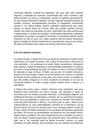 Commedia dell'Arte: comédia da habilidade. Isto quer dizer arte mimética
segundo a inspiração do momento, improvisação ágil, rude e burlesca, jogo
teatral primitivo, tal como na Antiguidade, quando os atelanos apresentavam,
em seus palcos itinerantes o grotesco, de tipos segundo esquemas básicos de
conflitos humanos, demasiadamente humanos (a inesgotável, infinitamente
variável e, em última análise, sempre inalterada matéria-prima dos come-
diantes no grande teatro do mundo). Mas isto também significa domínio
artístico dos meios de expressão do corpo, reservatório de cenas prontas para
a apresentação e modelos de situações, combinações engenhosas, adaptação
espontânea do gracejo à situação do momento. A Commedia dell‟Arte estava
enraizada na vida do povo, já o teatro espanhol barroco estava diretamente
ligado à tradição do medievo tardio não por suas técnicas, mas por seus temas.
Os atores ambulantes eram capazes de lançar pontes entre países.
A Era da cidadania burguesa
Em toda a Europa, o século XVIII foi uma época de mudanças na ordem social
tradicional e nos modos de pensar. Sob o signo do Iluminismo, instituiu-se um
novo postulado: o da supremacia da razão. Ideias humanitárias, entusiasmo
pela natureza, noções de tolerância e várias filosofias fortaleceram a confiança
do homem na possibilidade de dirigir seu destino na terra. A deusa da Razão
foi colocada no lugar de Deus. O teatro, por sua vez, foi também chamado a
assumir uma nova função. O palco viu-se convocado a ser o fórum e o baluarte
da filosofia moral e prestou-se a este dever com decoro e zelo, na medida em
que não preferiu refugiar-se no reino encantado da fantasia ou do riso da
Commedia dell'Arte. O teatro europeu estava dividido entre a pompa e o
naturalismo.
A França não enviou para o exterior nenhuma trupe ambulante, mas seus
clássicos foram encenados em toda a Europa, que aprendeu a graça do
movimento com os mestres de dança franceses, a conversação elegante com
professores franceses, as delicadezas culinárias com os cozinheiros franceses.
Quem quer que aspirasse à cultura, lia e escrevia em francês. Paris ditava a
moda até para Estocolmo e Moscou. O primeiro país no qual o teatro tomou
autoconsciência de suas potencialidades nacionais foi a Dinamarca, que já
servira outrora de porta de entrada para novos impulsos teatrais vindos da
Europa. Johann Christoph Gottsched era um professor de literatura apaixonado
por teatro. Ele discutiu as possibilidades de decidir-se por uma fábula cômica,
trágica, épica ou esópica. Um ponto essencial era que a comédia, por expor o
vício ao ridículo, deveria proporcionar não somente prazer, mas também uma
lição, isto é, riso saudável sobre as tolices humanas. Lessing, um poeta
dramático do teatro alemão, não concordava com as reformas de Gottsched,
 