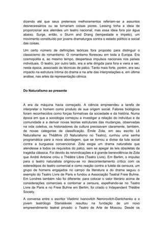 dizendo até que seus pretensos melhoramentos referiam-se a assuntos
desnecessários ou se tornariam coisas piores. Lessing tinha a ideia de
proporcionar aos alemães um teatro nacional, mas essa ideia fora por água
abaixo. Surge, então, o Sturm and Drang (tempestade e ímpeto), um
movimento constituído por jovens dramaturgos contra o estado político e social
das coisas.
Um certo número de definições teóricas fora proposto para distinguir o
classicismo do romantismo. O romantismo floresceu em toda a Europa. Era
cosmopolita e, ao mesmo tempo, despertava impulsos nacionais nos países
individuais. O teatro, por outro lado, era a arte dirigida para fora e viera a ser,
nesta época, associado às técnicas de palco. Tanto mais forte, porém, era seu
impacto na estrutura íntima do drama e na arte das interpretações e, em última
análise, nas artes da representação cênica.
Do Naturalismo ao presente
A era da máquina havia começado. A ciência empreendeu a tarefa de
interpretar o homem como produto de sua origem social. Fatores biológicos
foram reconhecidos como forças formativas da sociedade e da história. Numa
época em que a sociologia começou a investigar a relação do indivíduo e da
comunidade e a derivar novas teorias estruturais das mudanças, observadas
na vida coletiva, os historiadores da cultura precisavam claramente, também,
de novas categorias de classificação. Émile Zola, em seu escrito Lê
Naturalisme au Théâthre (O Naturalismo no Teatro), cunhou uma senha
programática para a nova abordagem, que se tornou a divisa da luta social
contra a burguesia convencional. Zola exigia um drama naturalista que
atendesse a todos os requisitos do palco, sem se apegar às leis obsoletas da
tragédia clássica. Foi devido às reivindicações e à grande benevolência de Zola
que André Antoine criou o Théâtre Libre (Teatro Livre). Em Berlim, o impulso
para o teatro naturalista originou-se no descontentamento crítico com os
estereótipos do teatro comercial e como reação contra a tutela da censura, um
grupo de homens engajados no campo da literatura e do drama seguiu o
exemplo do Teatro Livre de Paris e fundou a Associação Teatral Freie Buhne.
Em Londres também não foi diferente: para colocar o valor literário acima de
considerações comerciais e contornar a censura, espelhando-se no Teatro
Livre de Paris e no Freie Buhne em Berlim, foi criado o Independent Théâtre
Society.
A conversa entre o escritor Vladimir Ivanovitch Nemirovitch-Dantchenko e o
jovem teatrólogo Stanislávski resultou na fundação de um novo
empreendimento teatral privado: o Teatro de Arte de Moscou. Desde os
 