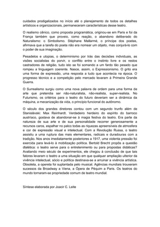 cuidados prodigalizados no início até o planejamento de todos os detalhes
artísticos e organizacionais, permaneceram características desse teatro.
O realismo cênico, como proposta programática, originou-se em Paris e foi da
França também que proveio, como reação, o abandono deliberado do
Naturalismo: o Simbolismo. Stéphane Mallarmé, o príncipe dos poetas,
afirmava que a tarefa do poeta não era nomear um objeto, mas conjurá-lo com
o poder de sua imaginação.
Pesadelos e utopias, o determinismo por trás das decisões individuais, as
visões socialistas do porvir, o conflito entre o instinto livre e os restos
castradores de religião, tudo isto se foi somando a um fardo tão pesado que
rompeu a linguagem coerente. Nasce, assim, o Expressionismo. O grito era
uma forma de expressão, uma resposta a tudo que acontecia na época. O
progresso técnico e a competição pelo mercado levaram à Primeira Grande
Guerra.
O Surrealismo surgiu como uma nova palavra de ordem para uma forma de
arte que pretendia ser não-naturalista, não-realista, super-realista. No
Futurismo, os critérios para o teatro do futuro deveriam ser a dinâmica da
máquina, a mecanização da vida, o princípio funcional do autônomo.
O século dos grandes diretores contou com um segundo trunfo além de
Stanislávski: Max Reinhardt. Verdadeiro herdeiro do espírito do barroco
austríaco, gostava de abandonar-se à magia festiva do teatro. Era parte da
natureza de sua arte e de sua personalidade recorrer generosamente a
recursos caros, espalhar no palco todas as riquezas apreensíveis de atmosfera
e cor de expressão visual e intelectual. Com a Revolução Russa, o teatro
assistiu a uma ruptura das mais elementares, radicais e duradouras com a
tradição. Nos anos imediatamente posteriores a 1917, uma violenta pressão foi
exercida para levá-lo à mobilização política. Bertold Brecht propôs a questão
dlalética: o teatro serve para o entretenimento ou para propostas didáticas?
Avaliando meio século de experimentos, ele chegou à conclusão de que tais
fatores levaram o teatro a uma situação em que qualquer ampliação ulterior da
vivência intelectual, sócio e política destinava-se a arruinar a vivência artística.
Obsoleta, a opereta foi suplantada pelo musical. Agências mundiais trouxeram
sucessos da Broadway a Viena, a Ópera de Péquim a Paris. Os teatros do
mundo tornaram-se propriedade comum de teatro mundial.
Síntese elaborada por Joacir C. Leite
 