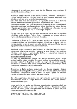 máscaras de animais que fazem parte do rito. Observar que a máscara é
substituída pela maquilagem.
A partir do período neolítico, a condição humana se transforma. De predador o
homem transforma-se em produtor; descobre as práticas da agricultura e da
criação de animais, torna-se senhor do seu destino.
Esse fato traz duas consequências, a população aumenta e os homens
passam a se organizarem em grupos mais poderosos do que a família.
Nascem as cidades, cada uma com sua personalidade própria, suas próprias
divindades protetoras, com frequência um animal simbólico, um totem. Os ritos
religiosos personalizam-se em cada grupo à medida que este descobre sua
identidade. Cada grupo terá sua ou suas danças próprias.
Em nenhum lugar foram encontradas representações de danças agrárias
miméticas muito antigas. Porém, foram resgatadas em grande número,
representações de combates cerimoniais dançados.
Observa-se na África do Sul cenas de dança, em solo ou coletivas, entre as
pinturas rupestres, os participantes vestidos de animais de forma mais ou
menos realista. Levam a supor um culto totêmico dançado. Mostra que os
agrupamentos humanos tinham sua divindade-totem.
Assiste-se a uma mudança no sentido da dança: a identificação com o espírito
conseguida pela dança com giro - passa-se a uma liturgia, a um culto de
relação, e não mais de participação. Enfim, os documentos mostram o
nascimento da dança cerimonial leiga.
A dança nos antigos impérios
Por falta de documentação, fala-se com grande precaução da dança dos
antigos impérios médio-orientais. Um grande período sem evidências estende-
se entre o abandono da pintura parietal e o surgimento de uma iconografia
orquéstica na cerimônia e em outras artes plásticas. Muito pouco chegou até os
dias de hoje sobre a dança no oriente médio.
Entretanto, o Egito praticou amplamente as danças sagrada, litúrgica
(principalmente a litúrgica funerária) e, enfim, de recreação. São numerosos os
documentos iconográficos sobre a dança no Egito, apesar de estarem
dispersos, mal classificados e serem textos herméticos.
Os hebreus, por causa da religião, não representavam seres vivos, assim, o
conhecimento sobre a dança hebraica baseou-se em textos escritos,
essencialmente a Bíblia.
A dança tinha um caráter paralitúrgico, abandonada à espontaneidade da
multidão, porém praticada em um contexto religioso. Apresentava rodas,
danças em fileiras, giros e era praticada sem máscaras. A dança do povo
hebreu não foi transformada em arte.
CAPÍTULO 2 – A DANÇA, DOM DOS IMORTAIS
 