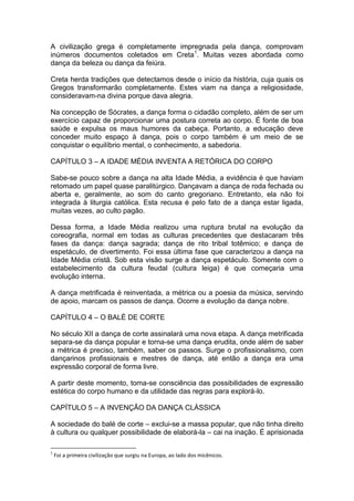 A civilização grega é completamente impregnada pela dança, comprovam
inúmeros documentos coletados em Creta1
. Muitas vezes abordada como
dança da beleza ou dança da feiúra.
Creta herda tradições que detectamos desde o início da história, cuja quais os
Gregos transformarão completamente. Estes viam na dança a religiosidade,
consideravam-na divina porque dava alegria.
Na concepção de Sócrates, a dança forma o cidadão completo, além de ser um
exercício capaz de proporcionar uma postura correta ao corpo. É fonte de boa
saúde e expulsa os maus humores da cabeça. Portanto, a educação deve
conceder muito espaço à dança, pois o corpo também é um meio de se
conquistar o equilíbrio mental, o conhecimento, a sabedoria.
CAPÍTULO 3 – A IDADE MÉDIA INVENTA A RETÓRICA DO CORPO
Sabe-se pouco sobre a dança na alta Idade Média, a evidência é que haviam
retomado um papel quase paralitúrgico. Dançavam a dança de roda fechada ou
aberta e, geralmente, ao som do canto gregoriano. Entretanto, ela não foi
integrada à liturgia católica. Esta recusa é pelo fato de a dança estar ligada,
muitas vezes, ao culto pagão.
Dessa forma, a Idade Média realizou uma ruptura brutal na evolução da
coreografia, normal em todas as culturas precedentes que destacaram três
fases da dança: dança sagrada; dança de rito tribal totêmico; e dança de
espetáculo, de divertimento. Foi essa última fase que caracterizou a dança na
Idade Média cristã. Sob esta visão surge a dança espetáculo. Somente com o
estabelecimento da cultura feudal (cultura leiga) é que começaria uma
evolução interna.
A dança metrificada é reinventada, a métrica ou a poesia da música, servindo
de apoio, marcam os passos de dança. Ocorre a evolução da dança nobre.
CAPÍTULO 4 – O BALÉ DE CORTE
No século XII a dança de corte assinalará uma nova etapa. A dança metrificada
separa-se da dança popular e torna-se uma dança erudita, onde além de saber
a métrica é preciso, também, saber os passos. Surge o profissionalismo, com
dançarinos profissionais e mestres de dança, até então a dança era uma
expressão corporal de forma livre.
A partir deste momento, toma-se consciência das possibilidades de expressão
estética do corpo humano e da utilidade das regras para explorá-lo.
CAPÍTULO 5 – A INVENÇÃO DA DANÇA CLÁSSICA
A sociedade do balé de corte – exclui-se a massa popular, que não tinha direito
à cultura ou qualquer possibilidade de elaborá-la – cai na inação. É aprisionada
1
Foi a primeira civilização que surgiu na Europa, ao lado dos micênicos.
 