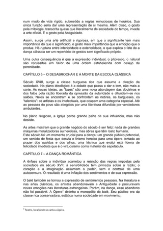 num modo de vida rígido, submetido a regras minuciosas de horários. Sua
única função seria dar uma representação de si mesma. Além disso, o gosto
pela mitologia, transcrita quase que literalmente da sociedade do tempo, invade
a arte oficial. É o gosto pela Antiguidade.
Assim, surge uma arte artificial e rigorosa, em que o significante tem mais
importância do que o significado, o gesto mais importância que a emoção que o
produz. Há ruptura entre interioridade e exterioridade, o que explica o fato de a
dança clássica ser um repertório de gestos sem significado próprio.
Uma outra consequência é que a expressão individual, o pitoresco, o natural
são recusadas em favor de uma ordem estabelecida com desejo de
perenidade.
CAPÍTULO 6 – O DESABROCHAR E A MORTE DA ESCOLA CLÁSSICA
Século XVIII, surge a classe burguesa rica que assume a direção da
sociedade. No plano ideológico é a cidade que passa a dar o tom, não mais a
corte. As novas ideias, as “luzes” são uma nova abordagem das doutrinas e
dos fatos pela razão liberada da opressão da autoridade e difundem-se nos
salões. Neles se encontram e se confrontam os nobres, os burgueses, os
“talentos”: os artistas e os intelectuais, que ocupam uma categoria especial. Até
as pessoas do povo são atingidos por uma literatura difundida por vendedores
ambulantes.
No plano religioso, a Igreja perde grande parte de sua influência, mas não
desiste.
As artes mostram que o grande negócio do século é ser feliz: nada de grandes
máquinas moralizadoras ou heroicas, mas obras que têm rosto humano.
Este século foi um momento crucial para a dança: um grande público potencial,
um sentido de festa que desvia o lirismo heroico para uma ópera tentada ao
prazer dos ouvidos e dos olhos, uma técnica que evolui esta forma de
felicidade imediata que é o virtuosismo como material do espetáculo.
CAPÍTULO 7 – A DANÇA ROMÂNTICA
A ênfase sobre o indivíduo acarretou a rejeição das regras impostas pela
sociedade no século XVII: a sensibilidade tem primazia sobre a razão; o
coração e a imaginação assumem o poder, sem o controle de uma
autocensura. O resultado é uma inflação dos sentimentos e de sua expressão.
O balé também se tornou a expressão de sentimentos pessoais. Na literatura e
nas artes plásticas, os artistas abandonavam a Antiguidade e procuravam
novas emoções nas literaturas estrangeiras. Porém, na dança, esse abandono
não foi possível. A Ópera2
detinha o monopólio do balé. Seu público era da
classe rica conservadora, estática numa sociedade em movimento.
2
Teatro, local onde se canta a ópera.
 