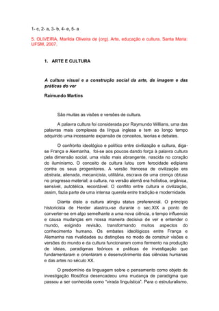 1- c, 2- a, 3- b, 4- e, 5- a
5. OLIVEIRA, Marilda Oliveira de (org). Arte, educação e cultura. Santa Maria:
UFSM, 2007.
1. ARTE E CULTURA
A cultura visual e a construção social da arte, da imagem e das
práticas do ver
Raimundo Martins
São muitas as visões e versões de cultura.
A palavra cultura foi considerada por Raymundo Willians, uma das
palavras mais complexas da língua inglesa e tem ao longo tempo
adquirido uma incessante expansão de conceitos, teorias e debates.
O confronto ideológico e político entre civilização e cultura, diga-
se França e Alemanha, foi-se aos poucos dando força à palavra cultura
pela dimensão social, uma visão mais abrangente, nascida no coração
do iluminismo. O conceito de cultura lutou com ferocidade edipiana
contra os seus progenitores. A versão francesa de civilização era
abstrata, alienada, mecanicista, utilitária, escrava de uma crença obtusa
no progresso material; a cultura, na versão alemã era holística, orgânica,
sensível, autotélica, recordável. O conflito entre cultura e civilização,
assim, fazia parte de uma intensa querela entre tradição e modernidade.
Diante disto a cultura atingiu status preferencial. O princípio
historicista de Herder alastrou-se durante o sec.XIX a ponto de
converter-se em algo semelhante a uma nova ciência, o tempo influencia
e causa mudanças em nossa maneira decisiva de ver e entender o
mundo, exigindo revisão, transformando muitos aspectos do
conhecimento humano. Os embates ideológicos entre França e
Alemanha nas rivalidades ou distinções no modo de construir visões e
versões do mundo e da cultura funcionaram como fermento na produção
de ideias, paradigmas teóricos e práticas de investigação que
fundamentaram e orientaram o desenvolvimento das ciências humanas
e das artes no século XX.
O predomínio da linguagem sobre o pensamento como objeto de
investigação filosófica desencadeou uma mudança de paradigma que
passou a ser conhecida como “virada linguística”. Para o estruturalismo,
 
