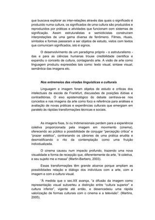 que buscava explorar as inter-relações através das quais o significado é
produzido numa cultura, os significados de uma cultura são produzidos e
reproduzidos por práticas e atividades que funcionam com sistemas de
significação. Assim estruturalistas e semioticistas construíram
interpretações de uma gama diversa de fenômeno. Filmes, rituais,
símbolos e formas passaram a ser objetos de estudo, vistos com textos
que comunicam significados, isto é signos.
O desenvolvimento de um paradigma próprio - o estruturalismo -
das e para as ciências humanas trouxe credibilidade cientifica e
expandiu o conceito de cultura, contagiando arte. A visão de arte como
linguagem produziu expressões tais como: texto visual, sintaxe visual,
semântica das imagens etc.
Nos entremeios das viradas linguísticas e culturais
Linguagem e imagem foram objetos de estudo e críticas dos
intelectuais da escola de Frankfurt, discussões de posições dúbias e
contraditórias. O eixo epistemológico do debate centrava-se nos
conceitos e nas imagens da arte como foco e referência para análises e
avaliação de novas práticas e experiências culturais que emergiam em
paralelo às rápidas transformações técnicas e sociais.
As imagens fixas, bi ou tridimensionais perdem para a experiência
coletiva proporcionada pela imagem em movimento (cinema),
oferecendo ao público a possibilidade de conjugar “percepção critica” e
“prazer estético”, contrariando os cânones de uma prática erudita e
desmistificando o rito da contemplação como uma fruição
individualizada.
O cinema causou num impacto profundo, trazendo uma nova
visualidade e forma de recepção que, diferentemente da arte, “é coletiva,
e seu sujeito me a massa” (Martin-Barbero, 2003).
Essas transformações têm grande alcance porque ampliam as
possibilidades relação e diálogo dos indivíduos com a arte, com a
imagem e com a cultura visual.
“À medida que o sec.XX avança, “a difusão da imagem como
representação visual subverteu a distinção entre “cultura superior” e
cultura inferior”, vigente até então, e desencadeou uma rápida
valorização de formas culturais com o cinema e a televisão”. (Martins,
2005).
 