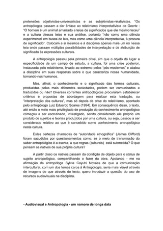 pretensões objetivistas-universalistas e as subjetivistas-relativistas. “Os
antropólogos passam a dar ênfase ao relativismo interpretativista de Geertz :
“O homem é um animal amarrado a teias de significados que ele mesmo teceu”
e a cultura dessas teias e sua análise, portanto “não como uma ciência
experimental em busca de leis, mas como uma ciência interpretativa, à procura
de significado”. Colocam a si mesmos e à disciplina apenas mais um nó nessa
teia onde passam múltiplas possibilidades de interpretação e de atribuição de
significado às expressões culturais.
A antropologia passou pela primeira crise, em que o objeto dá lugar a
especificidade de um campo de estudo, a cultura, foi uma crise posterior,
instaurada pelo relativismo, levado ao extremo pelos “pós-modernos” e abalou
a disciplina em suas respostas sobre o que caracteriza nossa humanidade,
tornando-nos humanos.
Mas, afinal, o conhecimento e o significado das formas culturais,
produzidas pelas mais diferentes sociedades, podem ser comunicados e
traduzidos ou não? Diversas correntes antropológicas procuraram estabelecer
critérios e propostas de abordagem para realizar esta tradução, ou
“interpretação das culturas”, mas só depois da crise do relativismo, apontado
pelo antropólogo Luiz Eduardo Soares (1994). Em consequência disso, o texto,
até então o meio mais privilegiado de produção do conhecimento antropológico
começou a ser escrutinado, investigado, sendo considerado ele próprio um
produto de sujeitos e teorias produzidos por uma cultura, ou seja, passou a ser
considerado relativo ao que é concebido como conhecimento antropológico
nesta cultura.
Estas certezas chamadas de “autoridade etnográfica” (James Clifford)
foram sacudidas por questionamentos como: se o meio de transmissão do
saber antropológico é a escrita, a que regras (culturais) está submetida? O que
pensam os nativos de sua própria cultura?
A partir disso os nativos passam da condição de objeto para o status de
sujeito antropológico, compartilhando o fazer da obra. Apoiando - me na
afirmação da antropóloga Sylvia Cayubi Novaes de que a comunicação
intercultural, com um dos temas caros à Antropologia, seria mais viável através
de imagens do que através do texto, quero introduzir a questão do uso de
recursos audiovisuais na disciplina.
- Audiovisual e Antropologia - um namoro de longa data
 