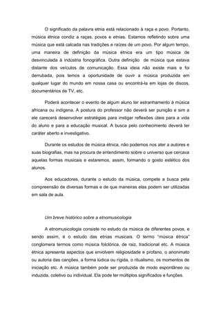 O significado da palavra etnia está relacionado à raça e povo. Portanto,
música étnica condiz a raças, povos e etnias. Estamos refletindo sobre uma
música que está calcada nas tradições e raízes de um povo. Por algum tempo,
uma maneira de definição da música étnica era um tipo música de
desvinculada à indústria fonográfica. Outra definição de música que estava
distante dos veículos de comunicação. Essa ideia não existe mais e foi
derrubada, pois temos a oportunidade de ouvir a música produzida em
qualquer lugar do mundo em nossa casa ou encontrá-la em lojas de discos,
documentários de TV, etc.
Poderá acontecer o evento de algum aluno ter estranhamento à música
africana ou indígena. A postura do professor não deverá ser punição e sim a
ele carecerá desenvolver estratégias para instigar reflexões úteis para a vida
do aluno e para a educação musical. A busca pelo conhecimento deverá ter
caráter aberto e investigativo.
Durante os estudos de música étnica, não podemos nos ater a autores e
suas biografias, mas na procura de entendimento sobre o universo que cercava
aquelas formas musicais e estaremos, assim, formando o gosto estético dos
alunos.
Aos educadores, durante o estudo da música, compete a busca pela
compreensão de diversas formas e de que maneiras elas podem ser utilizadas
em sala de aula.
Um breve histórico sobre a etnomusicologia
A etnomusicologia consiste no estudo da música de diferentes povos, e
sendo assim, é o estudo das etnias musicais. O termo “música étnica”
conglomera termos como música folclórica, de raiz, tradicional etc. A música
étnica apresenta aspectos que envolvem religiosidade e profano, o anonimato
ou autoria das canções, a forma lúdica ou rígida, o ritualismo, os momentos de
iniciação etc. A música também pode ser produzida de modo espontâneo ou
induzida, coletivo ou individual. Ela pode ter múltiplos significados e funções.
 