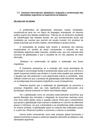 1.3 Cenários interculturais: globalismo, imigração e conformação das
identidades argentinas na experiência da diáspora
REJANA DE OLIVEIRA
A problemática da globalização atravessa nossas sociedades,
constituindo-se tanto em um tópico da linguagem empresarial, do discurso
político quanto dos debates acadêmicos. Trata-se de um fenômeno resultante
da intensificação das relações sociais, em que acontecimentos locais são
modelados por eventos que ocorrem em escala mundial. Um processo de
ampla proporção que envolve nações, nacionalidades e grupos sociais.
A necessidade de analisar este cenário é resultante dos esforços
empreendidos no sentido de tentar compreender o contexto em que
identidades argentinas estão inseridas, contexto este, que vem marcado pelo
processo de globalização e que é resultado de um dos aspectos de maior
afirmação.
Destaque na conformação do global, a aceleração dos fluxos
migratórios.
É importante pensarmos se a evolução das novas tecnologias de
informação e comunicação facilita a compreensão desse outro ou se nos leva a
repetir esquemas binários que dividem o mundo entre aqueles que pertencem
e aqueles que não pertencem a uma determinada cultura ou sociedade. Esta
reflexão mostra-nos que o processo de globalização está fortemente implicado
na reconfiguração dos processos migratórios e suas consequências.
Podemos apontar que a aceleração da globalização da economia e
presença imigratória cada vez mais significativa está promovendo uma
pluralização cultural crescente no interior dos Estados-Nação.
Ver a globalização como um processo essencialmente econômico que
aponta liberação dos mercados e integração de economias nacionais como
uma nova ordem global, exclui a questão cultural. Parto para o entendimento
que pensar a globalização hoje é pensar a existência e o convívio de diferentes
grupos e indivíduos, em que a diversidade e as semelhanças estão presentes
no mesmo contexto. A globalização opera no conjunto das instituições sociais
e, a partir daí, influencia a política, a economia, a cultura e a sociedade.
Vamos tentar compreender como este processo global transcende o
aspecto econômico e passa a conformar aspectos relevantes da diáspora e das
identidades argentinas.
 