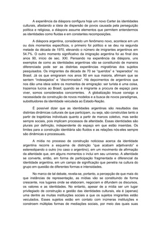 A experiência da diáspora configura hoje um novo Carter às identidades
culturais, afastando a ideia de dispersão de povos causada pela perseguição
política e religiosa, a diáspora assume elementos que permitem entendermos
as identidades como fluidas e em constantes recomposições.
A diáspora argentina, considerado um fenômeno novo, acontece em um
ou dois momentos específicos, o primeiro foi político e se deu na segunda
metade da década de 1970, elevando o número de imigrantes argentinos em
54.7%. O outro momento significativo da imigração argentina foi ao final dos
anos 90, início de sec. XXI. Pensando na experiência da diáspora, uns
exemplos de como as identidades argentinas vão se constituindo de maneira
diferenciada pode ser as distintas experiências migratórias dos sujeitos
pesquisados. Os imigrantes da década de 70 se “queridos” e “esperados” no
Brasil. Já os que emigraram nos anos 90 em sua maioria, afirmam que se
sentem “indesejados” e “discriminados”. Há depoimentos de argentinos que
nos dão uma ideia sobre os momentos de emigração: ser turista é uma coisa,
trazemos lucros ao Brasil; quando se é imigrante a procura de espaço para
viver, somos considerados concorrentes. A globalização trouxe consigo a
necessidade da construção de novos modelos e a busca de novos paradigmas,
substituidores da identidade veiculada ao Estado-Nação.
É possível dizer que as identidades argentinas são resultados das
distintas dinâmicas culturais de que participam, ou seja, são construídas tanto a
partir de trajetórias individuais quanto a partir de marcos coletivo, mas serão
sempre sociais, pois implicam processos de alteridade. Essas identidades são
plurais por definição, independente do espaço em que estão inseridas. Os
limites para a construção identitária são fluidos e as relações nós-eles sempre
são dinâmicas e processuais.
A mídia no processo de construção noticiosa acerca da identidade
argentina recorre a esquema de distinção “que acabam adjetivando” e
estereotipando o outro (no caso o argentino), em um movimento de afirmação
da alteridade que, em alguns momentos o inclui em seu universo. A alteridade
se converte, então, em forma de participação fragmentada e diferencial da
identidade argentina, em um campo de significação que penetra na cultura do
grupo em questão de diferentes formas e intensidades.
No marco de tal debate, revela-se, portanto, a percepção de que mais do
que instâncias de representação, as mídias vão se constituindo de forma
crescente, nos lugares onde se elaboram, negociam e difundem os discursos,
os valores e as identidades. No entanto, apesar de a mídia ser um lugar
privilegiado de construção e gestão das identidades culturais, ela é (apenas)
uma dentre as muitas instituições sociais a que os sujeitos imigrantes estão
veiculados. Esses sujeitos estão em contato com inúmeras instituições e
constroem múltiplas formas de mediações sociais, por meio das quais suas
 