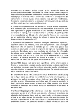 aparecem poucas vezes a cultura popular, as subculturas dos jovens, as
contribuições das mulheres à sociedade, as formas de vida rurais e de povos
desfavorecidos (exceto como elementos de exotismo). O problema da fome, do
desemprego ou os maus-tratos, o racismo e a xenofobia, as consequências do
consumismo e muitos outros temas-problema que parecem “incômodos”.
Consciente e inconscientemente se produz um primeiro velamento que afeta os
conflitos sociais que nos rodeiam cotidianamente.
A cultura escolar predominante nas escolas do país se mostra “engessada”.
Não há espaço para o currículo oculto. Não se valorizam as subculturas que
são expressões de grupos minoritários de uma sociedade: membros de um
movimento de hip-hop, torcedores de um time de futebol etc. A grande questão
é como estabelecer um diálogo entre cultura escolar (formada por fragmentos
de um patrimônio cultural), cultura dos alunos e cultura dos professores
(fragmentos de várias subculturas)?
A experiência está perdendo o sentido na educação. A experiência é passada,
sobretudo através de narrativa, onde pode ser partilhada. Mas a narração
tradicional está em declínio, o narrador já não existe para passar sua
experiência acumulada em anos, o surgimento da imprensa impossibilita sua
existência. Contribuem para esse resultado os princípios da informação
jornalística como novidade, brevidade, inteligibilidade e falta de qualquer
conexão entre uma notícia e outra, bem como diagramação e a forma
linguística. A narração transmite ao ouvinte a experiência com propósito
definido de “dar sentido ao que somos e ao que nos acontece.”
Larrosa(1996) discute o ato de ler com experiência e critica a forma como a
leitura se apresenta na educação escolar. Lamentando a perda da experiência
na sociedade contemporânea, faz crítica à educação escolar orientada por
métodos, técnicas e respaldada por artefatos técnicos. Ele entende que ocorre
não a experiência, mas o experimento.
No entendimento desse autor para que uma leitura (texto literário e texto visual)
se configure como experiência no sentido benjaminiano e heideggeriano, o
professor não poderia expressar sobre o texto nenhuma idéia dos possíveis
sentidos a serem dele extraídos nem indicar qual (is) desse (s) sentido(s) é
(são) correto(s) e verdadeiro(s); se assim agir estará tomando uma atitude
autoritária e dogmática que priva os alunos da possibilidade de se porem à
escuta do texto.
O professor não pode pretender saber o que o texto diz e transmitir aos alunos
esse saber que ele já tem. Nesse caso, ao estar antecipando o resultado, as
atividades de leitura dos alunos seria um experimento, um simples meio para
chegar a um saber previsto de antemão e construído segundo critérios de
verdade, objetividade etc. o que deve ocorrer é o relacionamento do saber do
professor e do aluno. Isso possibilita ao aluno o desenvolvimento da escuta do
 