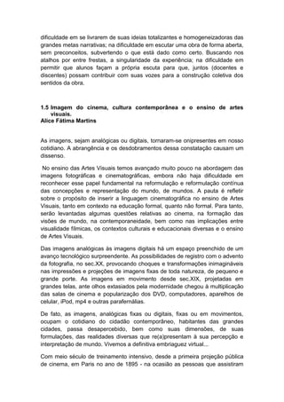 dificuldade em se livrarem de suas ideias totalizantes e homogeneizadoras das
grandes metas narrativas; na dificuldade em escutar uma obra de forma aberta,
sem preconceitos, subvertendo o que está dado como certo. Buscando nos
atalhos por entre frestas, a singularidade da experiência; na dificuldade em
permitir que alunos façam a própria escuta para que, juntos (docentes e
discentes) possam contribuir com suas vozes para a construção coletiva dos
sentidos da obra.
1.5 Imagem do cinema, cultura contemporânea e o ensino de artes
visuais.
Alice Fátima Martins
As imagens, sejam analógicas ou digitais, tornaram-se onipresentes em nosso
cotidiano. A abrangência e os desdobramentos dessa constatação causam um
dissenso.
No ensino das Artes Visuais temos avançado muito pouco na abordagem das
imagens fotográficas e cinematográficas, embora não haja dificuldade em
reconhecer esse papel fundamental na reformulação e reformulação contínua
das concepções e representação do mundo, de mundos. A pauta é refletir
sobre o propósito de inserir a linguagem cinematográfica no ensino de Artes
Visuais, tanto em contexto na educação formal, quanto não formal. Para tanto,
serão levantadas algumas questões relativas ao cinema, na formação das
visões de mundo, na contemporaneidade, bem como nas implicações entre
visualidade fílmicas, os contextos culturais e educacionais diversas e o ensino
de Artes Visuais.
Das imagens analógicas às imagens digitais há um espaço preenchido de um
avanço tecnológico surpreendente. As possibilidades de registro com o advento
da fotografia, no sec.XX, provocando choques e transformações inimagináveis
nas impressões e projeções de imagens fixas de toda natureza, de pequeno e
grande porte. As imagens em movimento desde sec.XIX, projetadas em
grandes telas, ante olhos extasiados pela modernidade chegou à multiplicação
das salas de cinema e popularização dos DVD, computadores, aparelhos de
celular, iPod, mp4 e outras parafernálias.
De fato, as imagens, analógicas fixas ou digitais, fixas ou em movimentos,
ocupam o cotidiano do cidadão contemporâneo, habitantes das grandes
cidades, passa desapercebido, bem como suas dimensões, de suas
formulações, das realidades diversas que re(a)presentam à sua percepção e
interpretação de mundo. Vivemos a definitiva embriaguez virtual...
Com meio século de treinamento intensivo, desde a primeira projeção pública
de cinema, em Paris no ano de 1895 - na ocasião as pessoas que assistiram
 