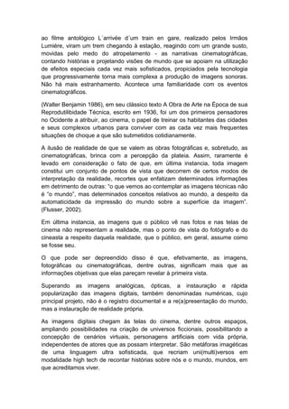 ao filme antológico L´arrivée d´um train en gare, realizado pelos Irmãos
Lumiére, viram um trem chegando à estação, reagindo com um grande susto,
movidas pelo medo do atropelamento - as narrativas cinematográficas,
contando histórias e projetando visões de mundo que se apoiam na utilização
de efeitos especiais cada vez mais sofisticados, propiciados pela tecnologia
que progressivamente torna mais complexa a produção de imagens sonoras.
Não há mais estranhamento. Acontece uma familiaridade com os eventos
cinematográficos.
(Walter Benjamin 1986), em seu clássico texto A Obra de Arte na Época de sua
Reprodutilibidade Técnica, escrito em 1936, foi um dos primeiros pensadores
no Ocidente a atribuir, ao cinema, o papel de treinar os habitantes das cidades
e seus complexos urbanos para conviver com as cada vez mais frequentes
situações de choque a que são submetidos cotidianamente.
A ilusão de realidade de que se valem as obras fotográficas e, sobretudo, as
cinematográficas, brinca com a percepção da plateia. Assim, raramente é
levado em consideração o fato de que, em última instancia, toda imagem
constitui um conjunto de pontos de vista que decorrem de certos modos de
interpretação da realidade, recortes que enfatizam determinados informações
em detrimento de outras: “o que vemos ao contemplar as imagens técnicas não
é “o mundo”, mas determinados conceitos relativos ao mundo, a despeito da
automaticidade da impressão do mundo sobre a superfície da imagem”.
(Flusser, 2002).
Em última instancia, as imagens que o público vê nas fotos e nas telas de
cinema não representam a realidade, mas o ponto de vista do fotógrafo e do
cineasta a respeito daquela realidade, que o público, em geral, assume como
se fosse seu.
O que pode ser depreendido disso é que, efetivamente, as imagens,
fotográficas ou cinematográficas, dentre outras, significam mais que as
informações objetivas que elas pareçam revelar à primeira vista.
Superando as imagens analógicas, ópticas, a instauração e rápida
popularização das imagens digitais, também denominadas numéricas, cujo
principal projeto, não é o registro documental e a re(a)presentação do mundo,
mas a instauração de realidade própria.
As imagens digitais chegam às telas do cinema, dentre outros espaços,
ampliando possibilidades na criação de universos ficcionais, possibilitando a
concepção de cenários virtuais, personagens artificiais com vida própria,
independentes de atores que as possam interpretar. São metáforas imagéticas
de uma linguagem ultra sofisticada, que recriam uni(multi)versos em
modalidade high tech de recontar histórias sobre nós e o mundo, mundos, em
que acreditamos viver.
 