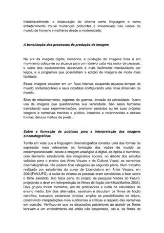 Indubitavelmente, a instauração do cinema como linguagem e como
entretenimento trouxe mudanças profundas e irreversíveis nas visões de
mundo de homens e mulheres desde a modernidade.
A banalização dos processos de produção de imagem
Na era da imagem digital, numérica, a produção de imagens fixas e em
movimento coloca-se ao alcance para um número cada vez maior de pessoas,
o custo dos equipamentos acessíveis e mais facilmente manipuláveis por
leigos, e a programas que possibilitam a edição de imagens de modo mais
facilitado.
Essas imagens circulam em um fluxo intenso, ocupando espaços-tempos do
mundo contemporâneo e seus cidadãos configurando uma nova dimensão de
mundo.
Sites de relacionamento, registros de guerras, invasão de privacidade, fazem
uso de imagens que questionamos sua veracidade. São seres humanos
exercitando suas experimentações, promover produtos ou ter suas próprias
imagens e narrativas trazidas a público, inseridas e reconhecidas a nessas
tramas, dessas malhas de pixels...
Sobre a formação de públicos para a interpretação das imagens
cinematográficas
Tendo em vista que a linguagem cinematográfica constitui uma das formas de
expressão mais relevantes na formação das visões de mundo da
contemporaneidade, desde a imagem analógica à digital, da óptica è numérica,
com elemento estruturante dos imaginários sociais, no âmbito dos estudos
voltados para o ensino das Artes Visuais e da Cultura Visual, as narrativas
cinematográficas não podem ficar relegadas ao segundo plano. Num trabalho
realizado por estudantes do curso de Licenciatura em Artes Visuais, em
2004(FAV/UFG), à saída do cinema as pessoas eram convidadas a falar sobre
o filme assistido. Isto fazia parte do projeto de pesquisa Visões do Futuro:
projetando o devir em interpretação de filmes de ficção científica(Martins,2005).
Dois grupos foram formados, um de professores e outro de estudantes de
ensino médio. Em dias alternados, assistiam e discutiam os filmes de ficção
científica, buscando esclarecer dúvidas, ampliar as possibilidades de leitura,
construindo interpretações mais autônomas e críticas a respeito das narrativas
em questão. Verificou-se que as discussões posteriores ao assistir os filmes
levavam a um entendimento até então não despertado, isto é, os filmes de
 