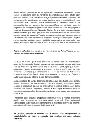ficção científica passavam a ter um significado. Em geral é assim que o grande
público se relaciona com as narrativas cinematográficas: sem refletir sobre
elas, não se dão conta como essas imagens penetram em seus cotidianos, seu
comportamento, contribuindo de modo decisivo para a constituição de suas
identidades. Mas, contudo, ainda observamos a presença reduzida das
imagens técnicas em geral, e das cinematográficas, em particular, seja dos
programas de formação de professores em Artes Visuais, seja dos programas
de Artes desenvolvidos na Educação Básica. De um lado, essa constatação
reflete a ênfase que ainda prevalece nos modos tradicionais de produção de
imagem no campo das Artes Visuais - pintura, desenho, gravura, dentre outros
- decorrentes de certa resistência a incorporar as imagens analógicas e digitais,
e suas questões estéticas, suas possibilidades de realização, reprodução, seus
modos de inserção nos sistemas de artes e veiculação com a indústria cultural.
Sobre as relações e as tensões entre o cinema, as Artes Visuais e o seu
ensino: uma discussão em curso
Até 1990, no nível de graduação, o Cinema era considerado uma habilitação do
curso de Comunicação Social, no nível de pós-graduação, sempre esteve na
área de Artes. Só a partir daquele ano “os cursos de graduação que assim o
desejassem foram autorizados a implantar currículos autônomos, ou seja,
currículos específicos que ultrapassam o debate do vínculo às Artes ou às
Comunicações (Gatti 2005). Mais recentemente, o campo do Cinema e
Audiovisual passou a integrar a área da Comunicação.
A especificidade do campo decorreria do fato de que os estudos sobre Cinema
teriam constituído, em seu exercício, crítica e análise, uma matriz teórica
peculiar e irredutível, apesar do indiscutível e intenso diálogo com outras
matrizes, tais como a Linguística, Semiótica, Psicologia, Economia, Filosofia,
dentre outras áreas, além de sua natureza tangente ao campo das Linguagens
e das Artes.
Finalmente, após algumas propostas e reformulações, o referido documento
conclui pela sugestão de que seja criada uma sub área denominada
Comunicação Audiovisual, que contemplaria as questões relativas ao cinema e
ao audiovisual, inserida na área de Comunicação.
Na prática: quando o cinema vai à escola, são enriquecidas as
possibilidades de visão e inserção dos sujeitos em seus próprios
contextos
 