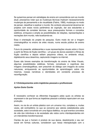 Se quisermos pensar em estratégias de ensino em consonância com ao mundo
atual, precisamos notar que as mudanças técnicas implicam necessariamente
mudanças de pensamento e de visualidade (Fabris, 1998), mudanças no modo
de pensar, classificar e explicar o mundo. No contexto educacional devemos ter
projetos com esses novos parâmetros de cognição, dar aos estudantes a
oportunidade de constatar técnicas, seus pressupostos formais e conceitos
estéticos, enriquece e amplia as possibilidades de relações, representações e
recriações dom mundo, nele localizando-se.
Essa é orientação do projeto de pesquisa. Outro modo de ver a imagem
cinematográfica no ensino de artes visuais, numa escola pública de ensino
médio.
Futuro do presente: adolescentes e suas representações visuais sobre o futuro
a partir de filmes de ficção científica – um grupo de alunos assistem a filmes de
ficção científica e depois editam pequenos vídeos, no ambiente virtual,
digitalizando seus desenhos, capturando imagens na internet.
Esses são breves exemplos de transformação do ensino de Artes Visuais,
algumas possibilidades estéticas, formais, conceituais e cognitivas das
imagens cinematográficas, sem prescindir do diálogo com imagens de outras
naturezas, enriquecendo as oportunidades de aprendizagem sobre nós
mesmos, nossas narrativas e identidades em constante processo de
reconfiguração.
2.1 Entrelaçamentos entre trajetórias pessoais e profissionais
Ayrton Dutra Corrêa
É necessário conhecer as diferentes linguagens pelas quais os artistas se
expressam e de que forma as trajetórias pessoal e artística repercutem em sua
produção.
Assim, na via de um artista plástico com um universo rico, complexo e, muitas
vezes, até contraditório no que se concerne aos valores estabelecidos pela
sociedade, este é envolvido em uma lógica dialética, na qual eventos concretos
da vida dos indivíduos e da sociedade são vistos como interdependentes em
um intercâmbio transformacional.
Cientes de que o homem é produto de sua época, desdobrando o seu ser
social em formas culturais, consideram que nessa interação/ação com o
 