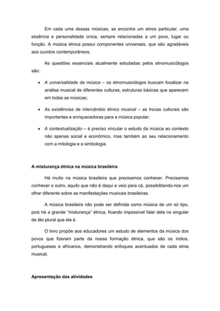 Em cada uma dessas músicas, se encontra um etnos particular, uma
essência e personalidade única, sempre relacionadas a um povo, lugar ou
função. A música étnica possui componentes universais, que são agradáveis
aos ouvidos contemporâneos.
As questões essenciais atualmente estudadas pelos etnomusicólogos
são:
A universalidade da música – os etnomusicólogos buscam focalizar na
análise musical de diferentes culturas, estruturas básicas que aparecem
em todas as músicas;
As existências de intercâmbio étnico musical – as trocas culturais são
importantes e enriquecedoras para a música popular;
A contextualização – é preciso vincular o estudo da música ao contexto
não apenas social e econômico, mas também ao seu relacionamento
com a mitologia e a simbologia.
A misturança étnica na música brasileira
Há muito na música brasileira que precisamos conhecer. Precisamos
conhecer o outro, aquilo que não é daqui e veio para cá, possibilitando-nos um
olhar diferente sobre as manifestações musicais brasileiras.
A música brasileira não pode ser definida como música de um só tipo,
pois há a grande “misturança” étnica, ficando impossível falar dela no singular
de tão plural que ela é.
O livro propõe aos educadores um estudo de elementos da música dos
povos que fizeram parte da nossa formação étnica, que são os índios,
portugueses e africanos, demonstrando enfoques acentuados de cada etnia
musical.
Apresentação das atividades
 