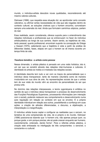 mundo, o indivíduo-artista descobre novas qualidades, reconsiderando até
mesmo valores culturais.
Ostrower (1996), que respalda essa situação diz: ao aprofundar certo conceito
valorativo, ou afirmar certas necessidades de vida que são negadas dentro do
contexto cultural, as soluções criativas que o homem encontra, concretizam
sempre uma extensão do real. Ainda que formulem caminhos utópicos, partem
do real.
Essa realidade, assim considerada, oferece suporte para o entendimento das
relações individuais e profissionais que se entrecruzam no fazer do indivíduo
artista-plástico ao longo de sua carreira. Assim sendo, as trajetórias de vida,
tanto pessoal, quanto profissional, encontram suporte na concepção de Ortega
y Gasset (1970), salientando que a trajetória é vista a partir da análise de
diferentes idades, fases, etapas em que o homem se vê imerso durante um
tempo finito de vida.
Tessitura temática - o artista como pessoa
Nessa dimensão, o artista plástico é pensado em uma visão holística, isto é,
um ser que se constrói através das relações inter-humanas e culturais. A
identidade do artista se molda e é mediada nas relações sociais.
A identidade descrita tem tudo a ver com os traços de personalidade que o
indivíduo deixa transparecer, tanto de maneira voluntária como de maneira
involuntária em sua obra de arte. As representações sociais de que o artista
tem de sua visão de mundo vêm ao encontro da personalidade do ser que
produz arte.
No domínio das relações interpessoais, a teoria vygorskyana é enfática no
sentido de que o indivíduo deixa transparecer o processo de desenvolvimento
das Funções Psicológicas Superiores, processando informações (em interação
com o social), podendo restaurar seu comportamento e desenvolvimento numa
auto regulação em relação ao contexto em que se envolve. É a própria
identidade individual em relação aos outros, possibilitando a confiança em suas
ações, a criação de atitudes diferenciadas, o discurso, a objetivação, a
interpretação e a resignificação.
O indivíduo artista busca captar e configurar as realidades que o cercam, na
tentativa de uma compreensão de vida, de si próprio e do mundo. Ostrower
(1996) posiciona-se dizendo que “o homem cria, não apenas porque quer, ou
porque gosta, e sim porque precisa; ele só pode crescer enquanto ser humano,
coerentemente, ordenado, dando forma”. Para a referida artista plástica, a
criação está embasada na interligação de três componentes: o sensível, o
consciente e o cultural.
 