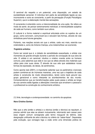 O sensível diz respeito a um potencial, uma disposição, um estado de
excitabilidade sensorial. O indivíduo tem parte da sensibilidade ligada ao seu
inconsciente e outra ao consciente, a partir da percepção (Função Psicológica
Superior), que é a elaboração mental das sensações.
O consciente é entendido como a intencionalidade de uma ação. Se refere ao
modo de sentir, de pensar extremamente individual, à individualidade subjetiva
de cada ser humano, como também sua cultura.
O cultural é a forma material e espiritual articulada entre os sujeitos de um
grupo, como convivem, comunicam-se e veiculam tais formas, através de vias
simbólicas para futuras gerações.
Portanto, nas reações sociais em que o artista, cada vez mais, exercita sua
criatividade e, como diz Antonio Ciampa, uma metamorfose vai ocorrendo.
Trajetória artística
Como ser social que é, e dotado de sensibilidade exacerbada, o artista vive
momentos de grande emoção durante o período de concepção de sua obra de
arte. O artista é um sensível, intuitivo e criativo vivente entre os homens
comuns, pois sabemos que este é voz que se alteia através dos materiais que
utiliza para criar suas obras. É através de sua arte que estabelece novas
formas de expressão, de ideias, de sentimentos.
Como aponta Iaiá (2001), é importante salientar que os parâmetros vivenciais
podem combinar-se de inúmeras maneiras, uma vez que a trajetória de cada
artista é construída de modo idiossincrático, tendo como back ground seu
grupo geracional e como interpreta os acontecimentos de seu mundo.
Compreendemos que as transformações pelas quais passa o artista ao longo
de sua carreira estão ligadas a alterações vivenciais que envolvem o pessoal e
o profissional na construção do conhecimento artístico.
2.2 Arte, tecnologia e contemporaneidade: no caminho da apoptose.
Nara Cristina Santos
Não que a arte (então o artista) e a técnica (então o técnico) se repulsam, é
preciso admitir que elas se atraem mutuamente, retornando sem cessar para
essa origem comum consignada pelo termo inaugural de tekhne, esta
designação unificante de arte e técnica no critério do “saber-fazer”. Separadas
pela evolução, que consagra logo a cisão entre uma dimensão prática do
 