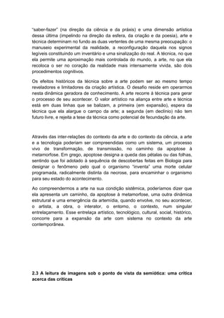 “saber-fazer” (na direção da ciência e da práxis) e uma dimensão artística
dessa última (impelindo na direção da esfera, da criação e da poesia), arte e
técnica determinam no fundo as duas vertentes de uma mesma preocupação: o
manuseio experimental da realidade, a reconfiguração daquela nos signos
legíveis constituindo um inventário e uma sinalização do real. A técnica, no que
ela permite uma aproximação mais controlada do mundo, a arte, no que ela
recoloca o ser no coração da realidade mais intensamente vivida, são dois
procedimentos cognitivos.
Os efeitos históricos da técnica sobre a arte podem ser ao mesmo tempo
reveladores e limitadores da criação artística. O desafio reside em operarmos
nesta dinâmica geradora de conhecimento. A arte recorre à técnica para gerar
o processo de seu acontecer. O valor artístico na aliança entre arte e técnica
está em duas linhas que se balizam, a primeira (em expansão), espera da
técnica que ela alargue o campo da arte; a segunda (em declínio) não tem
futuro livre, e rejeita a tese da técnica como potencial de fecundação da arte.
Através das inter-relações do contexto da arte e do contexto da ciência, a arte
e a tecnologia poderiam ser compreendidas como um sistema, um processo
vivo de transformação, de transmissão, no caminho da apoptose à
metamorfose. Em grego, apoptose designa a queda das pétalas ou das folhas,
sentindo que foi adotado à sequência de descobertas feitas em Biologia para
designar o fenômeno pelo qual o organismo “inventa” uma morte celular
programada, radicalmente distinta da necrose, para encaminhar o organismo
para seu estado do acontecimento.
Ao compreendermos a arte na sua condição sistêmica, poderíamos dizer que
ela apresenta um caminho, da apoptose à metamorfose, uma outra dinâmica
estrutural e uma emergência da artemídia, quando envolve, no seu acontecer,
o artista, a obra, o interator, o entorno, o contexto, num singular
entrelaçamento. Esse entrelaça artístico, tecnológico, cultural, social, histórico,
concorre para a expansão da arte com sistema no contexto da arte
contemporânea.
2.3 A leitura de imagens sob o ponto de vista da semiótica: uma crítica
acerca das críticas
 