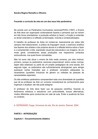 Sandra Regina Ramalho e Oliveira
Focando o currículo de arte em um dos seus três parâmetros
De acordo com os Parâmetros Curriculares nacionais/PCN‟s (1997), o Ensino
de Arte deve ser organizado contemplando fazeres e pensares que se insiram
em três focos orientadores: a produção artística (o fazer), a fruição (o entender
ou tentar entender) e a reflexão (a teorização, incluída a contextualização).
O trabalho do professor de Artes irá nortear-se, basicamente por estes três
campos inter-relacionáveis: a prática da linguagem visual, o exercício analítico
dos fazeres dos artistas e dos próprios alunos e a reflexão teórica sobre o fazer
e o compreender a Arte, expressão visual dos educandos e as imagens, de um
modo geral, considerando essas produções nos respectivos contextos
socioculturais, nos quais foram concebidas.
Não há como não situar o ensino de Arte neste universo, por dois motivos:
primeiro, porque os parâmetros nacionais preponderam sobre outras normas,
sejam elas estaduais ou parte de um projeto pedagógico de uma escola. Em
segundo lugar, os parâmetros são suficientemente abrangentes para abrigar
quaisquer outras inserções que o professor considere adequadas ou
necessárias (questões inclusivas de gênero ou voltadas às pessoas de
necessidades especiais).
Os três sintéticos parâmetros compreendem toda uma diversidade de questões
que dá ao professor de Arte um universo considerável de conhecimento para
organizar e atualizar; ele não pode estagnar.
O professor de Arte deve fazer uso da pesquisa científica, focando os
fenômenos artísticos e estudá-los com profundidade, buscar alternativas,
modos diferentes para conduzi-las em sala de aula. Evitar a ausência de foco
no contexto.
6. OSTROWER, Fayga. Universos da arte. Rio de Janeiro: Elsevier, 2004.
PARTE I - INTRODUÇÃO
Capítulo I – Encaminhamento didático
 