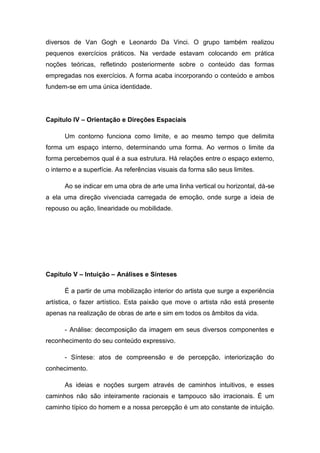 diversos de Van Gogh e Leonardo Da Vinci. O grupo também realizou
pequenos exercícios práticos. Na verdade estavam colocando em prática
noções teóricas, refletindo posteriormente sobre o conteúdo das formas
empregadas nos exercícios. A forma acaba incorporando o conteúdo e ambos
fundem-se em uma única identidade.
Capítulo IV – Orientação e Direções Espaciais
Um contorno funciona como limite, e ao mesmo tempo que delimita
forma um espaço interno, determinando uma forma. Ao vermos o limite da
forma percebemos qual é a sua estrutura. Há relações entre o espaço externo,
o interno e a superfície. As referências visuais da forma são seus limites.
Ao se indicar em uma obra de arte uma linha vertical ou horizontal, dá-se
a ela uma direção vivenciada carregada de emoção, onde surge a ideia de
repouso ou ação, linearidade ou mobilidade.
Capítulo V – Intuição – Análises e Sínteses
É a partir de uma mobilização interior do artista que surge a experiência
artística, o fazer artístico. Esta paixão que move o artista não está presente
apenas na realização de obras de arte e sim em todos os âmbitos da vida.
- Análise: decomposição da imagem em seus diversos componentes e
reconhecimento do seu conteúdo expressivo.
- Síntese: atos de compreensão e de percepção, interiorização do
conhecimento.
As ideias e noções surgem através de caminhos intuitivos, e esses
caminhos não são inteiramente racionais e tampouco são irracionais. É um
caminho típico do homem e a nossa percepção é um ato constante de intuição.
 