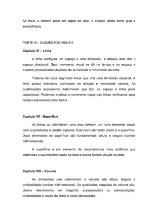 Ao intuir, o homem pode ser capaz de criar. A criação utiliza como guia a
sensibilidade.
PARTE III – ELEMENTOS VISUAIS
Capítulo VI – Linha
A linha configura um espaço e uma dimensão, e através dela têm o
espaço direcional. Seu movimento visual se dá no tempo e no espaço e
existem possibilidades diversas de se modular o movimento da linha.
Trata-se de cada segmento linear que cria uma dimensão espacial. A
linha possui intervalos, contrastes de direção e velocidade variada. As
qualificações expressivas determinam que tipo de espaço a linha pode
caracterizar. Podemos analisar o movimento visual das linhas verificando seus
tempos expressivos articulados.
Capítulo VII - Superfície
As linhas ao delimitarem uma área definem um novo elemento visual,
com propriedades e caráter espacial. Este novo elemento criado é a superfície.
Duas dimensões na superfície são fundamentais: altura e largura (caráter
bidimensional).
A superfície é um elemento de características mais estáticas que
dinâmicas e sua movimentação se dará a outros fatores visuais na obra.
Capítulo VIII – Volume
As dimensões que determinam o volume são altura, largura e
profundidade (caráter tridimensional). As qualidades espaciais do volume são:
planos relacionados em diagonal, superposições ou sobreposições,
profundidade e noção de cheio e vazio (densidade).
 