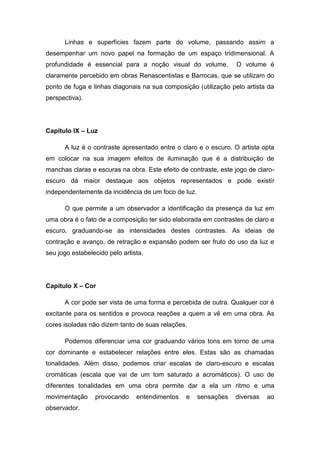 Linhas e superfícies fazem parte do volume, passando assim a
desempenhar um novo papel na formação de um espaço tridimensional. A
profundidade é essencial para a noção visual do volume. O volume é
claramente percebido em obras Renascentistas e Barrocas, que se utilizam do
ponto de fuga e linhas diagonais na sua composição (utilização pelo artista da
perspectiva).
Capítulo IX – Luz
A luz é o contraste apresentado entre o claro e o escuro. O artista opta
em colocar na sua imagem efeitos de iluminação que é a distribuição de
manchas claras e escuras na obra. Este efeito de contraste, este jogo de claro-
escuro dá maior destaque aos objetos representados e pode existir
independentemente da incidência de um foco de luz.
O que permite a um observador a identificação da presença da luz em
uma obra é o fato de a composição ter sido elaborada em contrastes de claro e
escuro, graduando-se as intensidades destes contrastes. As ideias de
contração e avanço, de retração e expansão podem ser fruto do uso da luz e
seu jogo estabelecido pelo artista.
Capítulo X – Cor
A cor pode ser vista de uma forma e percebida de outra. Qualquer cor é
excitante para os sentidos e provoca reações a quem a vê em uma obra. As
cores isoladas não dizem tanto de suas relações.
Podemos diferenciar uma cor graduando vários tons em torno de uma
cor dominante e estabelecer relações entre eles. Estas são as chamadas
tonalidades. Além disso, podemos criar escalas de claro-escuro e escalas
cromáticas (escala que vai de um tom saturado a acromáticos). O uso de
diferentes tonalidades em uma obra permite dar a ela um ritmo e uma
movimentação provocando entendimentos e sensações diversas ao
observador.
 